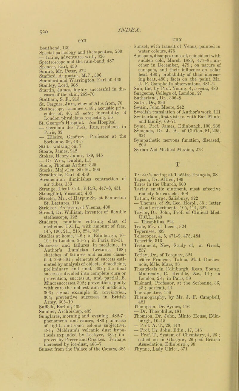 S20 sou Simthcnd, li39 Special pathology and therapeutics, 200 — trains, adventures with, i}26 Spectroscope and the rain-baud, 487 Spencer, Earl, 439 Squire, Mr. Peter, 272 Stafford, Augustus, M.P., 306 Stamford and Warrington, Earl of, 439 Stanley, Lord, 308 Startin, James, highly successful in dis- eases of the skin, 269-70 Statham, S. F., 213 St. Cergues, Jura, view of Alps from, 70 Stethoscope, Laennec's, 48 ; acoustic prin- ciples of, 40, 49 note; incredulity of London phj-siciaus respecting, 56 St. George's Hospital. See. Hospital — Germain des Tre's, Rue, residence in Paris, 32 — Hilaire, Geoffrey, Professor at the Sorbonne, 36, 43-5 Stilts, walking on, 7 Stoate, James, 242 Stokes, Henry James, 189, 445 — Dr. Wm., Dublin, 113 Stone, Thomas Arthur, 325 Storks, Maj.-Gen. Sir H., 306 Stradbroke, Earl of, 439 Stramonium diminishes contraction of air-tubes, 153 Strange, Lieut.-Col., F.R.S., 447-8, 451 Strangford, Viscount, 439 Streeter, Mr., of Harpur St., at Kinnevton St. Lectures, 115 Strieker, Professor, of Vienna, 400 Stroud, Dr. William, inventor of flexible stethoscope, 122 Students, numbers entering class of medicine, U.C.L., with amount of fees, 145,190, 211, 213, 224, 242 Studies at home, 2-6 ; in Edinburgh, 10- 19; in London, 26-7 ; in Paris, 32-51 Successes and failures in medicine, in Author's Lumleian Lectures, 198; sketches of failures and causes classi- fied, 299-301 ; elements of success esti- mated by analysis of objects of medicine, preliminary and final, 302; the final successes divided into complete cure or prevention, success A, and partial, B. Minor successes, 302; prevention equally with cure the noblest aim of medicine, 303; signal example in vaccination, 804; preventive successes in British Army, 305-10 Suffolk, Earl of, 439 Sumner, Archbishop, 439 Sunglares, morning and evening, 482-7 ; phenomena and causes, 483 ; increase of light, and some colours subjective, •184; Mcldrum's volcanic dust hypo- thesis expanded by Lockyer, 484 ; im- proved by Preece and Crookes. Perhaps increased by ice-dust, 466-7 Sunset from the Palace of the Ciesars, 385 TRY Sunset, with transit of Venus, painted in water colours, 475 Sunspots,disappearanceof, coincident with sudden cold, March 1883, 477-8; an- other in December, 479 ; on nature of sunspots, and their influence on solar heat, 480 ; probability of their increas- ing heat, 480 ; facts on the point, Mr. J. F. Campbell's observations, 481-2 Sun, the, by Prof. Young, 4, 5 notes, 480 Surgeons, College of, London, 27 Sutherland, Dr., 306-8 Sutro, Dr., 396 Swain, John Moore, 242 Swedish translation of Author's work. 111 Switzerland, first visit to, with Earl Minto and familv, 69-71 Synie, Prof. James, Edinburgh, 100, 238 Svmonds, Dr. J. A., of Clifton, 81, 205, 324 Sympathetic nervous function, diseased, 202 Syrian Aid Medical Mission, 273 T Talma's acting at Theatre rran9ais, 38 Tapson, Dr. Alfred, 189 Tares in the Church, 500 Tartar emetic ointment, most eft'ective remedy for earache, 408 Tatum, George, Salisbury, 322 — Thomas, of St. Geo. Hospl., 35 ; letter about experiments, 105, 114, 322 Taylor, Dr. John, Prof, of Clinical Med. U.C.L., 143 — Theophilus, 224 Teale, Mr., of Leeds, 324 Tegemsee, 399 Telescopes, 4, 5, 471-2, 475, 484 Teneritte, 313^ Testament, New, Study of, in Greek, 257 Tetley, Dr., of Torquay, 324 Thc'atre Fran(;ais, Talma, Mad. Duches- nois. Mile. Mars, 38 Theatricals in Edinburgh, Kean, Toung, Macroady, C. Kemble, &c., 14 ; in London, 28 ; in Paris, 38 Thenard, Professor, at the Sorbonne, 3C, 43 ; portrait, 44 Therapeutics, 156 Thermogranh}-, by Mr. J. F. Campbell, 481 Thompson, Dr. Symes, 416 — Dr. Theophilus, 181 Thomson, Dr. John, Minto House, Edin- burgh, 10-15 — Prof. A. T., 28, 143 — Prof. Dr. John, Edin., 17, 145 — Pr,)f. T., System of Cliemi.strj', 4, 26 ; called on in Glasgow, 26 ; at British Association, Edinburgh, 98 Thynue, Lady Ulrica, 371