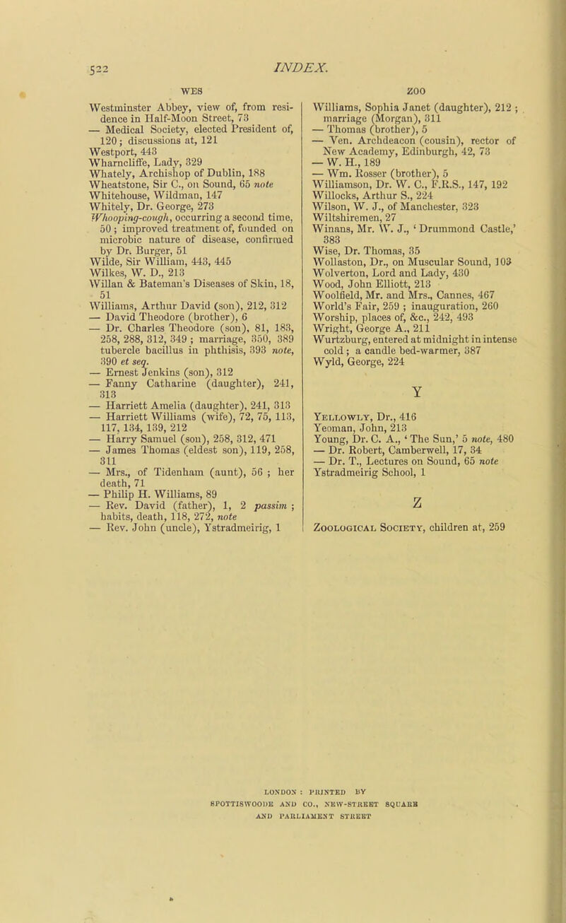 WES Westminster Abbey, view of, from resi- dence in Half-Moon Street, 73 — Medical Society, elected President of, 120; discussions at, 121 Westport, 443 Whamcliffe, Lady, 329 Whately, Archishop of Dublin, 188 Wheatstone, Sir C, on Sound, 65 note Whitehouse, VVildman, 147 Whitely, Dr. George, 273 iVhooping-cough, occurring a second time, 50 ; improved treatment of, founded on microbic nature of disease, confirmed by Dt. Burger, 51 Wilde, Sir WiUiam, 443, 445 Wilkes, W. D., 213 WiUan & Bateman's Diseases of Skin, 18, 51 Williams, Arthur David (son), 212, 312 — David Theodore (brother), 6 — Dr. Charles Theodore (son). 81, 183, 258, 288, 312, 349 ; marriage, 350, 389 tubercle bacillus in phthisis, 393 note, 390 et seq. — Ernest Jenkins (son), 312 — Fanny Catharine (daughter), 241, 313 — Harriett Amelia (daughter), 241, 313 — Harriett Williams (wife), 72, 75, 113, 117 134 139 212 — Hariy Samuel (sou), 258, 312, 471 — James Thomas (eldest son), 119, 258, 311 — Mrs., of Tidenham (aunt), 56 ; her death, 71 — Philip H. Williams, 89 — Rev. David (father), 1, 2 passim ; habits, death, 118, 272, note — Rev. John (uncle), Ystradmeirig, 1 ZOO Williams, Sophia Janet (daughter), 212 ; marriage (Morgan), 311 — Thomas (brother), 5 — Ven. Archdeacon (cousin), rector of New Academy, Edinburgh, 42, 73 — W. H., 189 — Wm. Rosser (brother), 5 Williamson, Dr. W. C, F.R.S., 147, 192 Willocks, Arthur S., 224 Wilson, W. J., of Manchester, 323 Wiltshiremen, 27 Winans, Mr. \V. J., * Drummond Castle,' 383 Wise, Dr. Thomas, 35 WoUaston, Dr., on Muscular Sound, 103 Wolverton, Lord and Lady, 430 Wood, John EUiott, 213 Woolfield, Mr. and Mrs., Cannes, 467 World's Fair, 259 ; inauguration, 260 Worship, places of, &c., 242, 493 Wright, George A., 211 Wurtzburg, entered at midnight in intense cold ; a candle bed-warmer, 387 Wyld, George, 224 Y Yellowly, Dr., 416 Yeoman, John, 213 Young, Dr. C. A., ' The Sun,' 5 7Wte, 480 — Dr. Robert, Camberwell, 17, 34 — Dr. T., Lectures on Sound, 65 note Ystradmeirig School, 1 z Zoological Societv, children at, 259 LOXDOS : PIUNTED BV BPOTTISWOODE AND CO., XKW-STKKgT SQUABB ASD PARLIAMENT STItEET