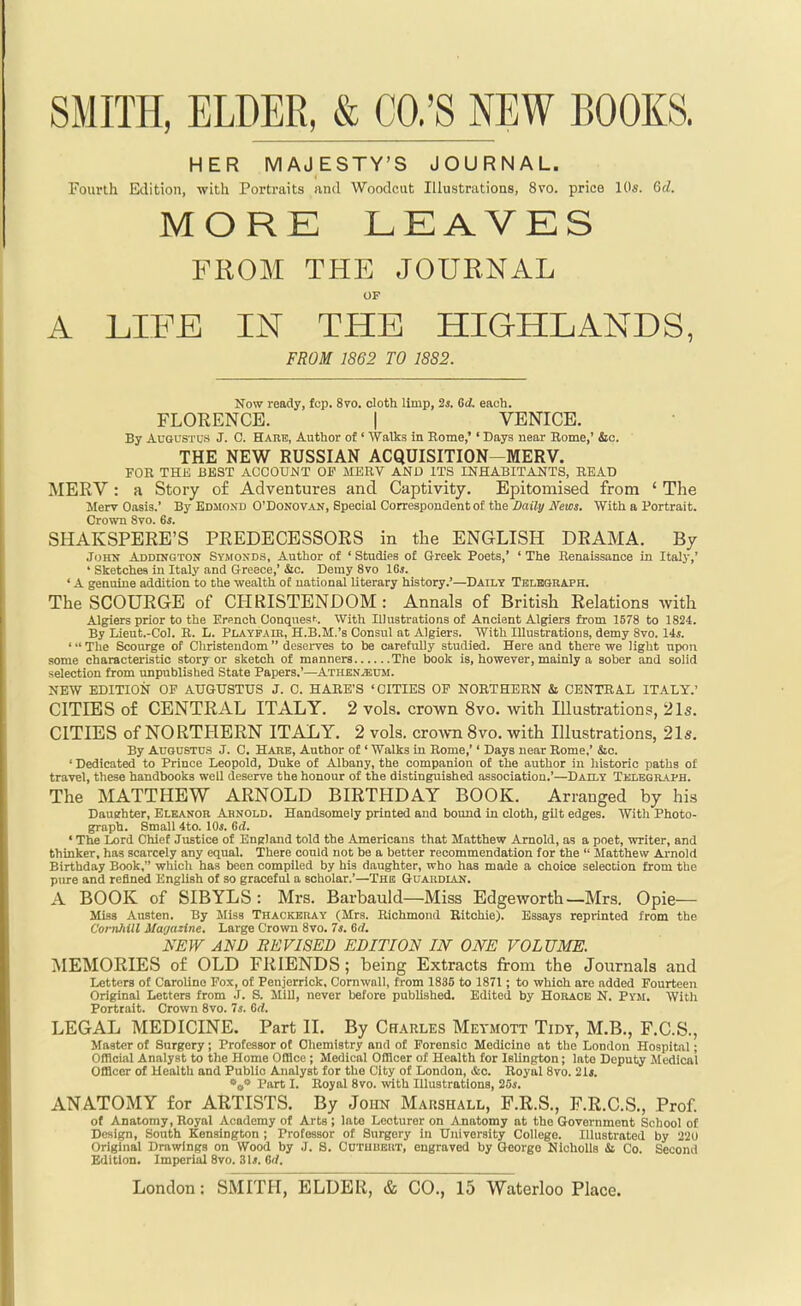 SMITH, ELDER, & CO.'S NEW BOOKS. HER MAJESTY'S JOURNAL. Fourth Edition, with Portraits and Woodcut lUustrutions, 8vo. price 10s. 6cZ. MORE LEAVES FROM THE JOURNAL OF A LIFE IN THE HIGHLANDS, FROM 1862 TO 1882. Now ready, fop. 8vo. oloth limp, 2i. Qd. each. FLORENCE. | VENICE. By Augustus J. C. Hare, Author of' Walks in Rome,'' Days near Home,' &o. THE NEW RUSSIAN ACQUISITION-MERV. FOR THK BEST ACCOUNT OF MERV AND ITS INHABITANTS, READ MERV : a Story of Adventures and Captivity, Epitomised from ' The Merv Oasis.' By Edmond O'Donovan, Special Correspondent of the Z)ai7y JVeios. With a Portrait. Crown 8vo. 6s. SHAKSPERE'S PREDECESSORS in the ENGLISH DRAMA. By JoHK Addington Symoxds, Author of ' Studies of Greek Poets,' ' The Renaissance in Italy,' ' Sketches in Italy and Greece,' 4ic. Demy 8vo 16j. ' A genuine addition to the wealth of national literary history.'—Daily Telboraph. The SCOURGE of CHRISTENDOM : Annals of British Relations with Algiers prior to the Ersnch Conqnesk. With Illustrations of Ancient Algiers from 1578 to 1824. By Lieut.-Col. B. L. Playfaih, H.B.M.'s Consul at Algiers. With Illustrations, demy 8vo. Us. ' The Scourge of Christendom  deserves to be carefully studied. Here and there we light npon some characteristic story or sketch of manners The book is, however, mainly a sober and solid selection from unpublished State Papers.'—AthenvEUM. NEW EDITION OF AUGUSTUS J. C. HARE'S 'CITIES OP NORTHERN & CENTRAL ITALY.' CITIES of CENTRAL ITALY. 2 vols, crown 8vo. with Illustrations, 21s. CITIES of NORTHERN ITALY. 2 vols, crown 8vo. with Illustrations, 21s. By Augustus J. C. Hare, Author of ' Walks in Rome,'' Days near Rome,' &o. ' Dedicated to Prince Leopold, Duke of Albany, the companion of the author in historic paths of travel, these handbooks well deserve the honour of the distinguished association.'—Daily Telegraph. The MATTHEW ARNOLD BIRTHDAY BOOK. Arranged by his Dauehter, Eleanor Arnold. Handsomely printed and bound in cloth, gilt edges. With Photo- graph. Small 4to. lOi. 6(1. • The Lord Chief Justice of England told the Americans that Matthew Arnold, as a poet, writer, and thinker, has scarcely any equal. There could not be a better recommendation for the  Matthew Ai'nold Birthday Book, wliich has been compiled by his daughter, who has made a choice selection from the pure and refined English of so graceful a scholar.'—The Guardian. A BOOK of SIBYLS: Mrs. Barbauld—Miss Edgeworth —Mrs. Opie— Miss Austen. By Miss Thackeray (Mrs. Richmond Ritchie). Essays reprinted from the Cornhill Ma'jazine. Large Crown 8vo. Is. 6(i. NEW AND BEVISED EDITION IN ONE VOLUME. :\IEMORIES of OLD FRIENDS; being Extracts from the Journals and Letters of Caroline Fox, of Penjerrick, Cornwall, from 1835 to 1871 ; to which are added Fourteen Original Letters from .1. S. Mill, never before published. Edited by Horace N. Pym. With Portrait. Crown 8vo. 7i. 6rf. LEGAL MEDICINE. Part 11. By Charles Meymott Tidy, M.B., F.C.S., Master of Surgery; Professor of Chemistry and of Forensic Medicine at the London Hospital; Ofllcial Analyst to the Home Ofllce ; Medical Officer of Health for Islington; late Deputy Medical Officer of Health and Public Analyst for the City of London, &c. Royal 8vo. 2U. V* Part I. Royal 8vo. with Illustrations, 25*. ANATOMY for ARTISTS. By John Marshall, P.R.S., F.R.C.S., Prof. of Anatomy, Royal Academy of Arts ; late Lecturer on Anatomy at the Government Scliool of Design, South Kensington ; Professor of Surgery in University College. Illustrated by 220 Original Drawings on Wood by J. S. Cutubert, engraved by George NichoUs d Co. Second Edition. Imperial 8vo. 3U. Or/.