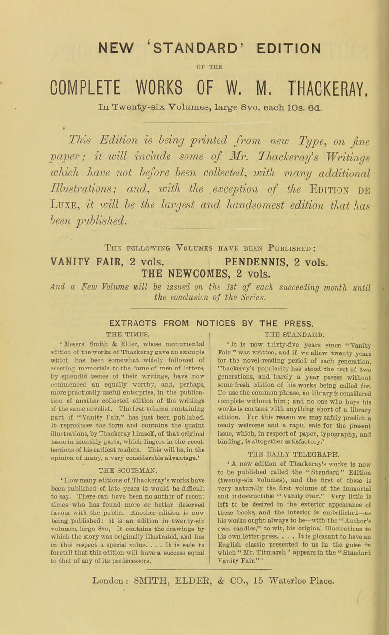 NEW 'STANDARD' EDITION OF THE COMPLETE WORKS OF W. M, THACKERAY. In Twenty-six Volumes, large 8vo. each. lOs. 6d. This Edition is being printed from new Type, on fine paver; it will include some of Mr. Thackeray's Writings which have not before been collected, with many additional Illustrations; and, with the ,exception of the Edition de Luxe, it ivill be the largest and handsomest edition that has been p>ublished. The following Volumes have been Published : VANITY FAIR, 2 vols. | PENDENNIS, 2 vols. THE NEWCOMES, 2 vols. And a New Volume will be issued on the 1st of each succeeding month until the conclusion of the Series. EXTRACTS FROM NOTICES BY THE PRESS. THE STANDAKD. ' It is now thirtj'-flve years since  Vanity Fair  was \NTitten, and if we allow twenty years for the novel-reading period of each generation, Thackeray's popularity has stood the test of two generations, and barely a year passes without some fresh edition of his works being called for. To use the common phrase, no library is considered complete without him ; and no one who buys his works is content with anything short of a library edition. For this reason we may safely predict a ready welcome and a rapid sale for the present issue, which, in respect of paper, typography, and binding, is altogether satisfactory.' THE DAILY TELEGEAPH. ' A new edition of Thackeray's works is now to bo published called the  Standard Edition (twenty-six volumes), and the first of these is very naturally the first volume of the immortal and indestructible  Vanity Fair. Very little is left to be desired in the exterior appearance of these books, and the interior is embelUshed—as his works ought always to be—with the  Author's own candles, to wit, his original illustrations to his own letter-press. ... It is pleasant to have an English classic presented to us in the guise in which  Mr. Titmarsh  appears in the  Standard Vanity Fair.' ' Messrs. Smith & Elder, whose monumental edition of the works of Thackeray gave an example which has been somewhat widely followed of erecting memorials to the fame of men of letters, by splendid issues of their writings, have now commenced an equally worthy, and, perhaps, more practically useful enterprise, in the publica- tion of another collected edition of the writings of the same novelist. The first volume, containing part of Vanity Fair, has just been published. It reproduces the form and contains the quaint illuftratious, by Thacieray himself, of that original issue in monthly parts, which lingers in the recol- lections of his earliest readers. This will be, in the opinion of many, a very considerable advantage.' THE SCOTSMAJ^. ' How many editions of Thackeray's works have been published of late years it would be difficult to say. There can have been no author of recent times who has found more or better deserved favom- with the public. Another edition is now being published: it is an edition in twenty-six volumes, large 8vo, It contains the drawings by which the story was originally illustrated, and has in this respect a special value. ... It is safe to foretell that this edition will have a success equal to that of any of its predecessors.'