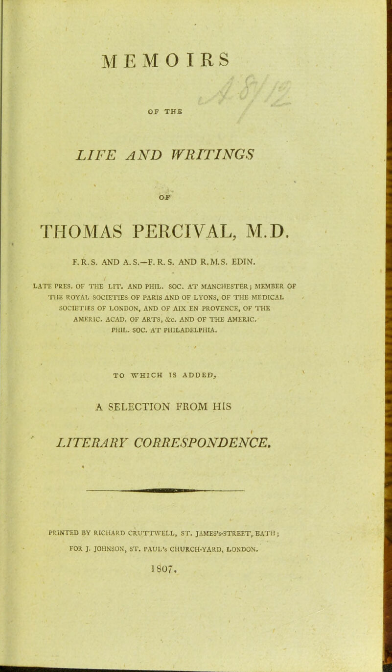 ■ ■ r \ • 1 / OF THE LIFE AND WRITINGS OF THOMAS PERCIVAL, M.D. F.R.S. AND A.S.—F. R. S. AND R.M.S. EDIN. LATE PRES. OF THE LIT. AND PHIL. SOC. AT MANCHESTER; MEMBER OF THE ROYAL SOCIETIES OF PARIS AND OF LYONS, OF THE MEDICAL SOCIETIES OF LONDON, AND OF AIX EN PROVENCE, OF THE AMERIC. ACAD. OF ARTS, See. AND OF THE AMERIC. PHIL. SOC. AT PHILADELPHIA. TO WHICH IS ADDED, A SELECTION FROM HIS LITERARY CORRESPONDENCE. PRINTED BY RICHARD CRUTTWELL, ST. JAMES’s-STREET, BATH ; FOR J. JOHNSON, ST. PAUL’S CHURCH-YARD, LONDON. 1807