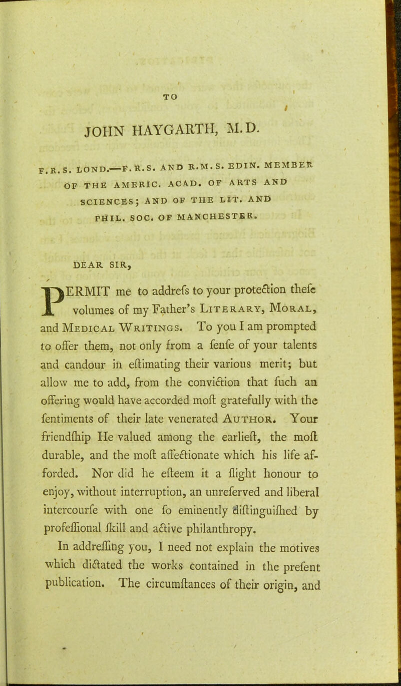 TO i I JOHN HAYGARTH, M.D. F. R. S. LOND.—F. R.S. AND R.M.S. EDIN. MEMBER OF THE AMERIC. ACAD. OF ARTS AND SCIENCES; AND OF THE LIT. AND PHIL. SOC. OF MANCHESTER. DEAR SIR, ✓ PERMIT me to addrefs to your protection thefe volumes of my Father’s Literary, Moral, and Medical Writings. To you I am prompted to offer them, not only from a fenfe of your talents and candour in eftimating their various merit; but allow me to add, from the conviction that fuch an offering would have accorded moll gratefully with the fentiments of their late venerated Author. Your friendlhip He valued among the earliefl, the moil durable, and the mod: affectionate which his life af- forded. Nor did he efteem it a flight honour to enjoy, without interruption, an unreferved and liberal intercourfe with one fo eminently diftinguiihed by profeflional fkill and aCtive philanthropy. In addrefling you, I need not explain the motives which dictated the works contained in the prefent publication. The circumftances of their origin, and