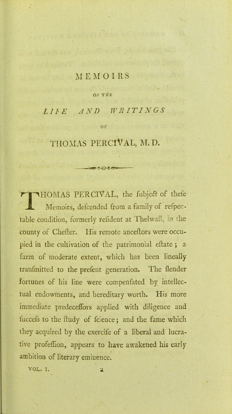 M EMOIRS OF THE LIFE AND IV R IT 1NGS i OF THOMAS PERCIVAL, M. D. v . T THOMAS PERCIVaL, the fubjeft of thefe Memoirs, defcended from a family of refpec- table condition, formerly refident at Thelwall, in the county of Chefter. His remote anceltors were occu- pied in the cultivation of the patrimonial ellate ; a farm of moderate extent, which has been lineally tranfmitted to the prefent generation. The flender fortunes of his line were compenfated by intellec- tual endowments, and hereditary worth. His more immediate predeceffors applied with diligence and fuccefs to the ftudy of fclence; and the fame which they acquired by the exercife of a liberal and lucra- tive profelfion, appears to have awakened his early ambition of literary eminence.