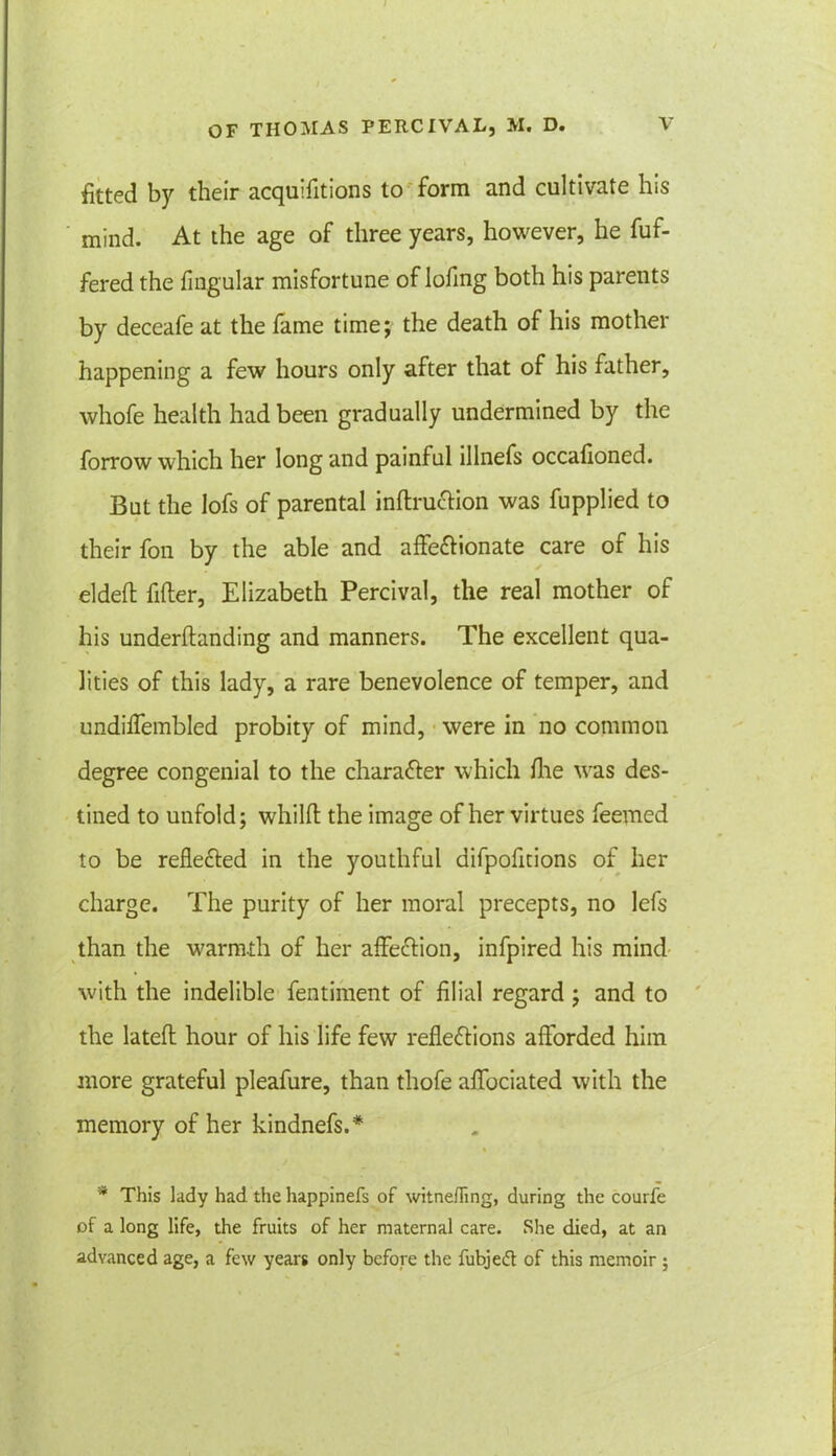 fitted by their acquifitions to form and cultivate his mind. At the age of three years, however, he fuf- fered the fingular misfortune of lofmg both his parents by deceafe at the fame time; the death of his mother happening a few hours only after that of his father, whofe health had been gradually undermined by the forrow which her long and painful lllnefs occafioned. But the Iofs of parental inftruction was fupplied to their fon by the able and affectionate care of his elded filler, Elizabeth Percival, the real mother of his underftanding and manners. The excellent qua- lities of this lady, a rare benevolence of temper, and undiffembled probity of mind, were in no common degree congenial to the character which die was des- tined to unfold; whilfl the image of her virtues Teemed to be reflected in the youthful difpofitions of her charge. The purity of her moral precepts, no lefs than the warmth of her affeCtion, infpired his mind with the indelible fentiment of filial regard; and to the lateft hour of his life few reflections afforded him more grateful pleafure, than tliofe affociated with the memory of her kindnefs.* * This lady had the happinefs of witnefling, during the courfe of a long life, the fruits of her maternal care. She died, at an advanced age, a few years only before the fubjed of this memoir ;