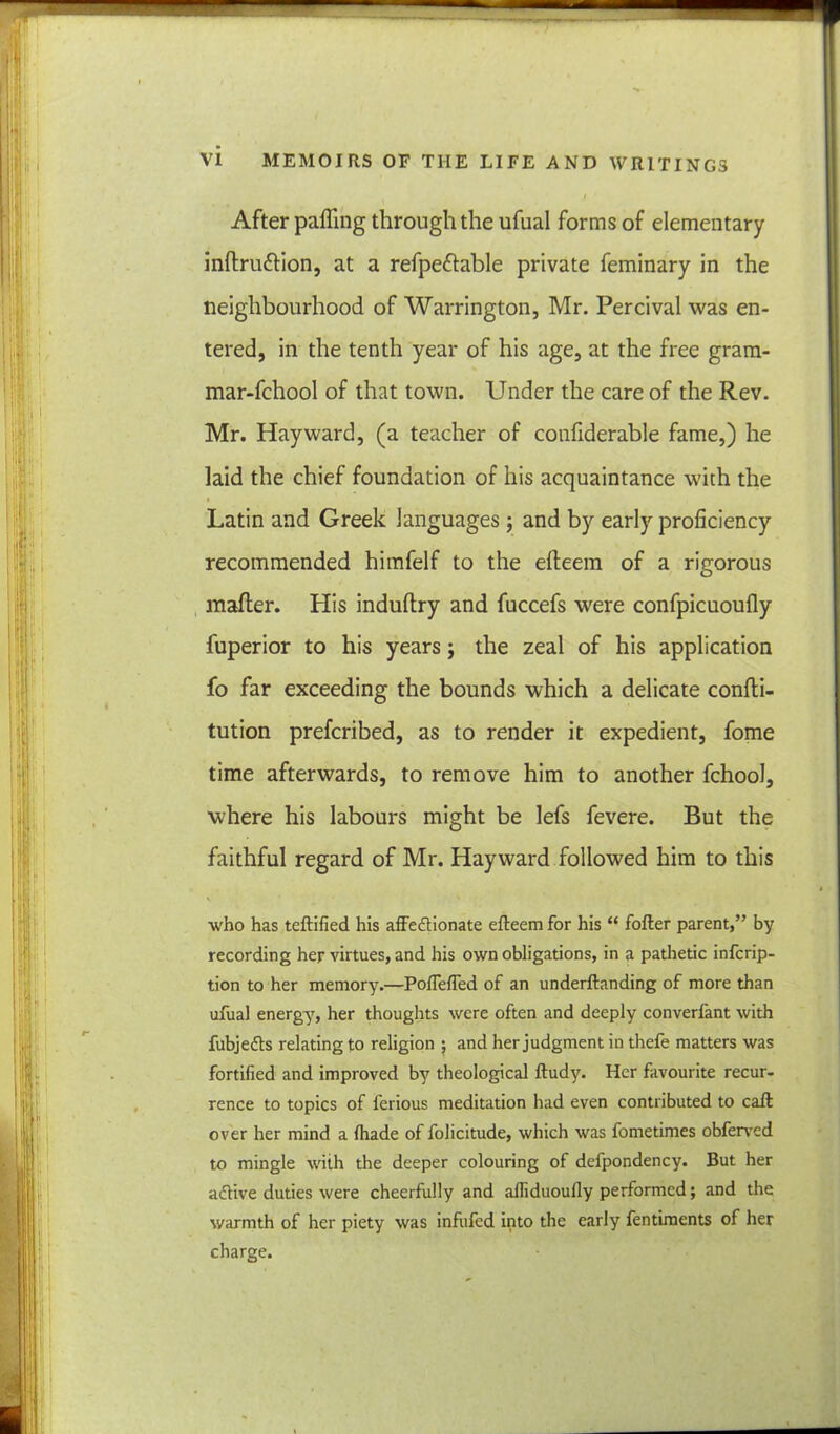 i After paffing through the ufual forms of elementary inftru&ion, at a refpeftable private feminary in the neighbourhood of Warrington, Mr. Percival was en- tered, in the tenth year of his age, at the free gram- mar-fchool of that town. Under the care of the Rev. Mr. Hayward, (a teacher of confiderable fame,) he laid the chief foundation of his acquaintance with the i Latin and Greek languages; and by early proficiency recommended himfelf to the efteem of a rigorous mafler. His induftry and fuccefs were confpicuoufly fuperior to his years; the zeal of his application fo far exceeding the bounds which a delicate confti- tution prefcribed, as to render it expedient, fome time afterwards, to remove him to another fchool, where his labours might be lefs fevere. But the faithful regard of Mr. Hayward followed him to this who has teftified his affe&ionate efteem for his “ fofter parent,” by recording her virtues, and his own obligations, in a pathetic infcrip- tion to her memory.—Poflefted of an underftanding of more than ufual energy, her thoughts were often and deeply converfant with fubjedts relating to religion ; and her judgment in thefe matters was fortified and improved by theological ftudy. Her favourite recur- rence to topics of l'erious meditation had even contributed to caft over her mind a fhade of folicitude, which was fometimes obfervcd to mingle with the deeper colouring of defpondency. But her aflive duties were cheerfully and alliduoufly performed; and the warmth of her piety was infufed into the early fentiments of her charge.