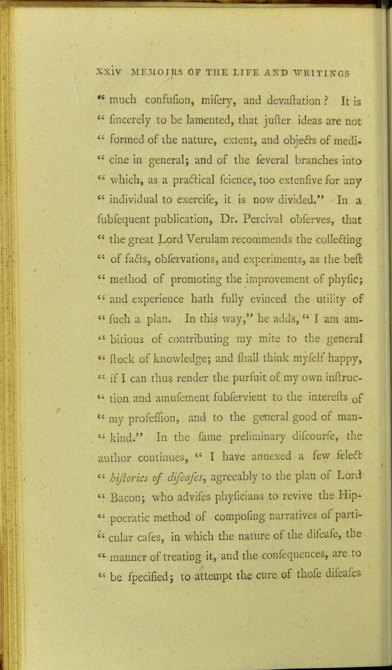 *c much confufion, mifery, and devaluation ? It is ££ fincerely to be lamented, that jufler ideas are not £ 4 formed of the nature, extent, and objedls of medi- 44 cine in general; and of the feveral branches into ££ which, as a practical fcience, too extenfive for any 44 individual to exercife, it is now divided.” In a fubfequent publication, Dr. Percival obferves, that 44 the great Lord Verulam recommends the colledling 44 of fadts, obfervations, and experiments, as the bed: ££ method of promoting the improvement of phyfic; <£ and experience hath fully evinced the utility of ££ fuch a plan. In this way,” he adds,££ I am am- 14 bitious of contributing my mite to the general S£ flock of knowledge; and fliall think myfelf happy, ££ if I can thus render the purfuit of my own inftruc- <£ tion and amufement fubfervient to the interefts 0f 44 my profeffion, and to the general good of man- 44 kind.” In the fame preliminary difcourfe, the author continues, ££ I have annexed a few feledfc 44 hi/lories of difeafes, agreeably to the plan of Lord “ Bacon; who advifes phyficiaas to revive the Hip- S£ pocratic method of compofing narratives of parti- 44 cular cafes, in which the nature of the dileafe, the 4£ manner of treating it, and the confequences, are to sc be fpecified; to attempt the cure of thofe diteaies