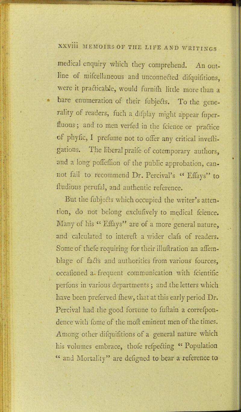 / xxviii MEMOIRS OF THE LIFE AMD WRITINGS medical enquiry which they comprehend. An out- line of mifcellaneous and unconneffed difquifitions, were it practicable, would fnrnifh little more than a * bare enumeration of their fubjeffs, To the gene- rality of readers, fuch a difplay might appear fuper- fluous j and to men verfed in the fcience or practice of phyfic, I prefume not to oiler any critical inveffi- gations. 1 he liberal praife of cotemporary authors, and a long poffeffion of the public approbation, can- not fail to recommend Dr. Percival’s ££ Effays” to ftudious perufal, and authentic reference. But the fubjeffs which occupied the writer’s atten- tion, do not belong exclufively to medical fcience. Many of his ££ Effays” are of a more general nature, and calculated to intereft a wider clafs of readers. Some of thefe requiring for their illuflration an affera- blage of faffs and authorities from various fources, occalioned a- frequent communication with fcientific perfons in various departments; and the letters which have been preferved fhew, that at this early period Dr. Percival had the good fortune to fuflain a correfpon- dence with fome of the moll eminent men of the times. Among other difquifitions of a general nature which his volumes embrace, thofe refpeffing ££ Population <£ and Mortality” are defigned to bear a reference to