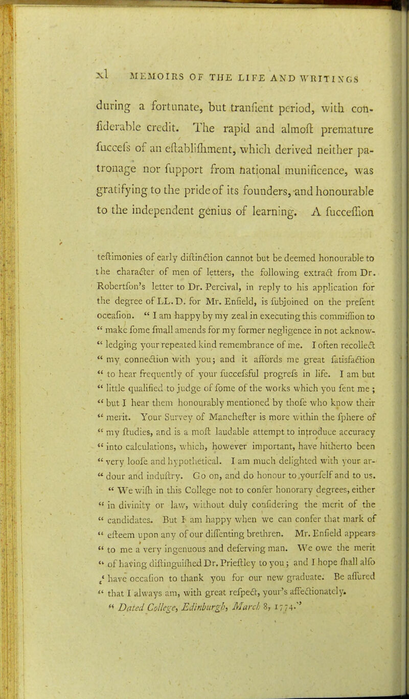 during a fortunate, but tranfient period, with coti- fiderable credit. The rapid and almoft premature / fuccefs of an efiablifliment, which derived neither pa- tronage nor fupport from national munificence, was gratifying to the pride of its founders, and honourable to the independent genius of learning. A fucceflion teftimonies of early diftinCtion cannot but be deemed honourable to the character of men of letters, the following extract from Dr. Robertfon’s letter to Dr. Percival, in reply to his application for the degree of LL. D. for Mr. Enfield, is fubjoined on the prefent occafion. “ I am happy by my zeal in executing this commifiion to “ make fome fmall amends for my former negligence in not acknow- “ ledging your repeated kind remembrance of me. I often recoiled “ my connection with you; and it affords me great fatisfaCtion “ to hear frequently of your fuccefsful progrefs in life. I am but “ little qualified to judge of fome of the works which you fent me ; “ but I hear them honourably mentioned by thofe who know their “ merit. Your Survey of Manchefter is more within the fphere of “ my ftudies, and is a moft laudable attempt to introduce accuracy (< into calculations, which, however important, have hitherto been “ very loofe and hypothetical. I am much delighted with your ar- “ dour and induilry. Go on, and do honour to yourfelf and to us. “ Wewilh in this College not to confer honorary degrees, either “ in divinity or law, without duly confidering the merit of the “ candidates. But I am happy when we can confer that mark of “ eileem upon any of our diffenting brethren. Mr. Enfield appears “ to me a very ingenuous and deferving man. We owe the merit “ of having diftinguifhed Dr. Prieftley to you; and I hope fiiall alfo t‘ have occalion to thank you for our new graduate. Be allured “ that I always am, with great refpeCt, your’s affectionately. “ Dated College, Edinburgh, March 8, 17 74-'’