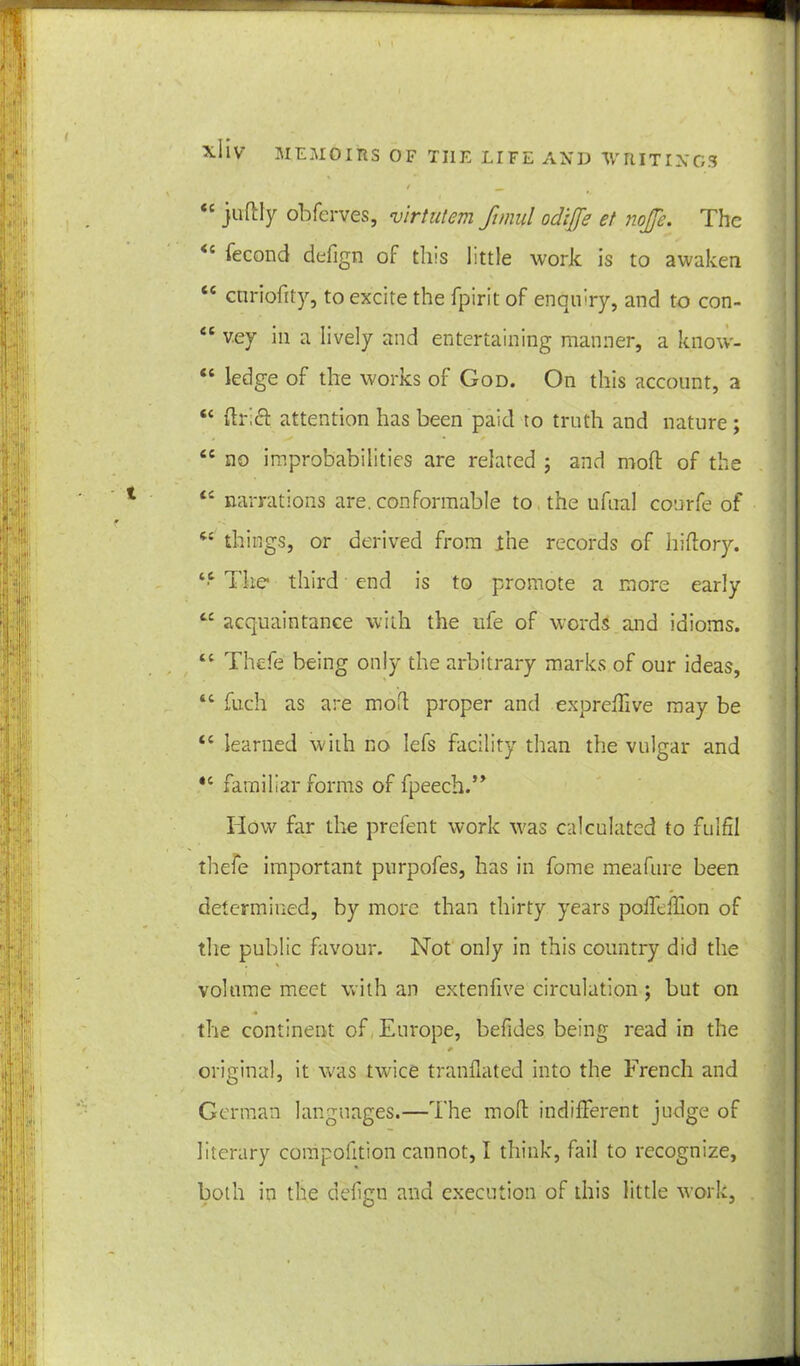 XIIV *c juflly obferves, virtutem ftmul odijje et nojje. The fecond defign of this little work is to awaken tc cttriofity, to excite the fpirit of enquiry, and to con- “ vey in a lively and entertaining manner, a know- “ ledge of the works of God. On this account, a “ drift attention has been paid to truth and nature ; ec no improbabilities are related ; and mod of the tc narrations are. conformable to the ufual conrfe of 6C things, or derived from the records of hi dory. “ The third end is to promote a more early cc acquaintance with the life of words and idioms. “ Thefe being only the arbitrary marks of our ideas, 44 fuch as are mod proper and expredive may be <c learned with no lefs facility than the vulgar and *c familiar forms of fpeech.” How far the prefent work was calculated to fulfil thefe important purpofes, has in fome meafure been determined, by more than thirty years polfedlon of the public favour. Not only in this country did the volume meet with an extenfive circulation; but on 4 the continent of Europe, beddes being read in the * original, it was twice tranflated into the French and German languages.—The mod indifferent judge of literary compofition cannot, I think, fail to recognize, both in the defgn and execution of this little work,