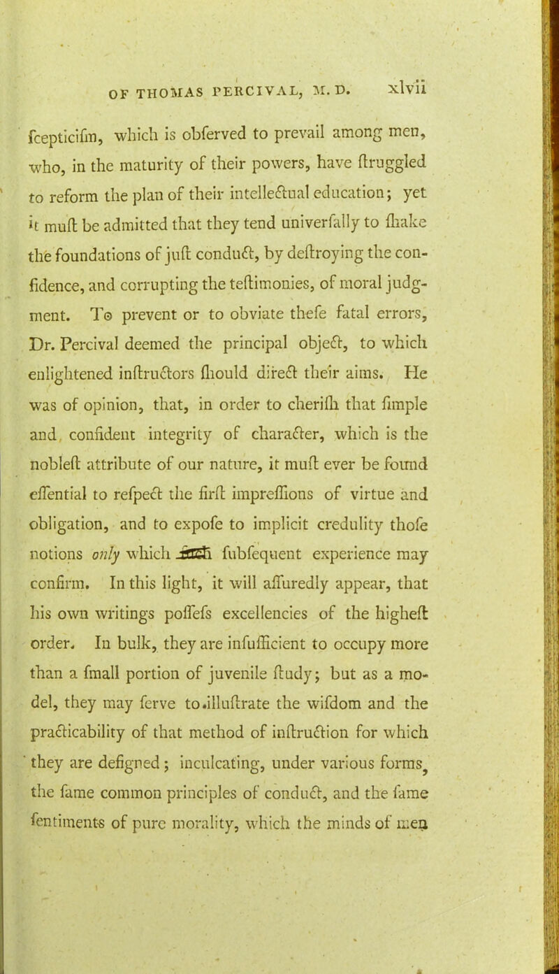 fcepticifm, which is obferved to prevail among men, who, in the maturity of their powers, have draggled to reform the plan of their intellectual education; yet k mud be admitted that they tend univerfally to diake the foundations of jud conduft, by dedroying the con- fidence, and corrupting the tedimonies, of moral judg- ment. To prevent or to obviate thefe fatal errors. Dr. Percival deemed the principal objeCt, to which enlightened indru&ors diould difeCI their aims. He was of opinion, that, in order to cheridi that dmple and confident integrity of character, which is the nobled attribute of our nature, it mud ever be found eflential to refpeCt the firfh impredions of virtue and obligation, and to expofe to implicit credulity thofe notions only which JSSSa. fubfequent experience may confirm. In this light, it will alfuredly appear, that his own writings poflefs excellencies of the highed order. In bulk, they are infufficient to occupy more than a fmall portion of juvenile dudy; but as a mo- del, they may ferve to.illudrate the wifdom and the practicability of that method of indruCtion for which ' they are defigned ; inculcating, under various forms? the fame common principles of conduCt, and the fame fentiment-s of pure morality, which the minds of men