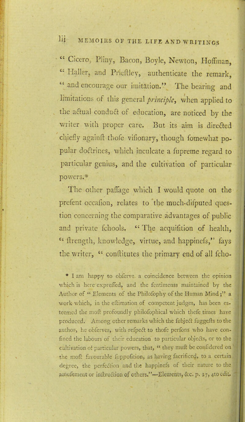 “ Cicero, Pliny, Bacon, Boyle, Newton, Hoffman, £: Haller, and Pfieftlev, authenticate the remark, 6C and encourage our imitation.” The bearing and limitations of this general principle, when applied to the actual conduct of education, are noticed by the writer with proper care. But its aim is directed chiefly againft thofe vifionary, though fomewhat po- pular do6trir.es, which inculcate a fupreme regard to particular genius, and the cultivation of particular powers.* The other paflitge which I w^ould quote on the prefent occafion, relates to the much-dilputed ques- tion concerning the comparative advantages of public and private fchools. ££ The acquifition of health, £{ ftrength, knowledge, virtue, and happinefs,” fays the writer, £t conftitutes the primary end of all fcho- * I am happy to obferve a coincidence between the opinion which is here expre/Ted, and the fentimenss maintained by the Author of “ Elements of the Philofophy of the Hnman Minda work which, in the eftimation of competent judges, has been es- teemed the moft profoundly philofophical which thefe times have produced. Among other remarks which the fubjeCt fuggefts to the author, lie obferves, with refpeCt to thofe perfons who have con- fined the labours of their education to particular objects, or to the cultivation of particular powers, that, “ they muft be confidercd on the mofc favourable fuppofition, as having facrificed, to a certain degree, the perfection and the happinefs of their nature to the amufement or inftruCtion of others.”—Elements, See. p. 27, .jtoedit.