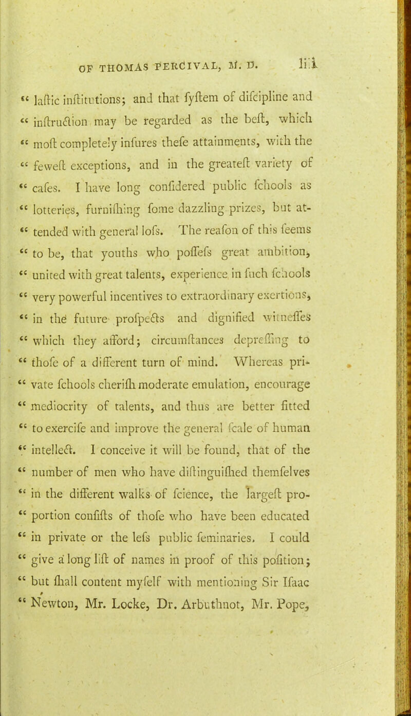 « laftic inftitutions; and that fyftem of difcipline and « inftru&ion may be regarded as the bed, which « raoft completely infures thefe attainments, with the « fewefl exceptions, and in the greated variety of «c cafes. I have long confidered public fchools as ££ lotteries, furnifhing fome dazzling prizes, but at- <c tended with genera! lofs. The reafon of this feems tc to be, that youths who poffefs great ambition* ££ united with great talents, experience in fuch fcnools ££ very powerful incentives to extraordinary exertions, <£ in thO future profpe&s and dignified wittielfes “ which they afford; circumdances depreffmg to ££ thofe of a different turn of mind. Whereas pri* ££ vate fchools cherifli moderate emulation, encourage “ mediocrity of talents, and thus are better fitted t£ toexercife and improve the general fcale of human <£ intellect. I conceive it will be found, that of the <£ number of men who have diftinguifhed themfelves “ in the different walks of fcience, the larged pro- <c portion confids of thofe who have been educated <£ in private or the lefs public feminaries, I could “ give a long lid of names in proof of this pofition; “ but fliall content myfelf with mentioning Sir Ifaac “ Newton, Mr. Locke, Dr. Arbuthnot, Mr. Pope,