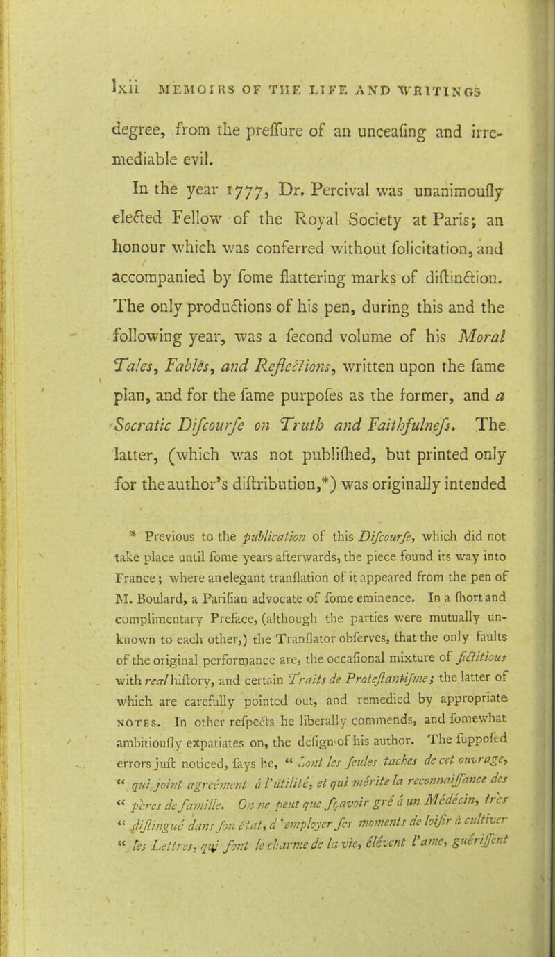 degree, from the preflure of an unceaflng and irre- mediable evil. In the year 1777, ^r* Percival was unanimoufly elected Fellow of the Royal Society at Paris; an honour which was conferred without folicitation, and accompanied by fome flattering marks of diftin&ion. The only productions of his pen, during this and the following year, was a fecond volume of his Moral Tales, Fables, and Reflexions, written upon the fame plan, and for the fame purpofes as the former, and a Socratic Difcourfe on Truth and Faitbfulnefs. The latter, (which wras not publifhed, but printed only for the author’s diftribution,*) was originally intended * previous to the publication of this Difcourfe, which did not take place until fome years afterwards, the piece found its way into France; where an elegant tranflation of it appeared from the pen of M. Boulard, a Parifian advocate of fome eminence. In a fhortand complimentary Preface, (although the parties were mutually un- known to each other,) the Tranflator obferves, that the only faults of the original performance are, the occafional mixture of fictitious with realhiftory, and certain Traits de Protcfiankfme; the latter of which are carefully pointed out, and remedied by appropriate notes. In other refpedts he liberally commends, and fomewhat ambitioufly expatiates on, the deligmof his author. The iuppoftd errors juft noticed, fays he, “ Lonl les feules taches de cet ouv> age, “ qui joint agreement a Initiate, et qui merite la reconnaijfance des “ peres de famille. On ne pent que fcavoir gre a un Medecin, trcs “ fiifiingue dans fin etat, d ' employer fes moments de loifir a cultiver K les Lettres, qui font le char me de la vie, decent l ame, guei ijfcut