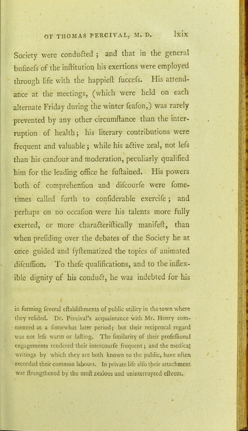 ) OF THOMAS PERCIVAL, M. D. Ixix Society were conduced ; and that in the general bufinefs of the inftitution his exertions were employed through life with the happieft fuccefs. His attend- ance at the meetings, (which were held on each alternate Friday during the winter feafon,) was rarely prevented by any other circumftance than the inter- ruption of health; his literary contributions were frequent and valuable; while his attive zeal, not lefs than his candour and moderation, peculiarly qualified him for the leading office he fuftained. His powers both of comprehenfion and difcourfe were fome- times called forth to confiderable exercife; and perhaps on no occafion were his talents more fully exerted, or more chara&eridically manifeft, than when prefiding over the debates of the Society he at once guided and fyflematized the topics of animated difcuffion. To thefe qualifications, and to the inflex- ible dignity of his conduct, he was indebted for his / in forming feveral eftabliihments of public utility in the town where they refided. Dr. PercivaPs acquaintance with Mr. Henry com- menced at a fomewhat later period; but their reciprocal regard was not lefs warm or lafting. The fimilarity of their profeflional engagements rendered their intercourfe frequent; and the medical writings by which they are both known to the public, have often recorded their common labours. In private life alfo their attachment was ftrengthened by the moil zealous and uninterrupted efteenu