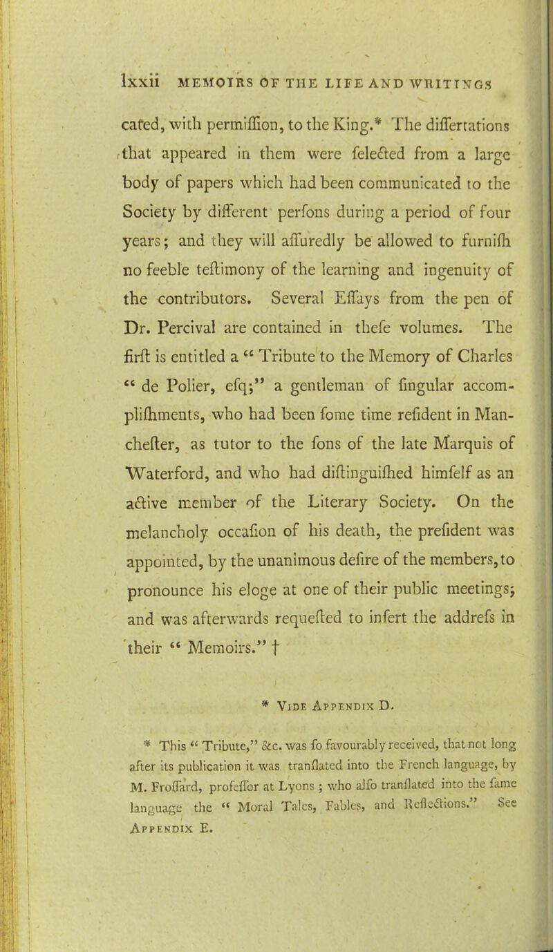 cafed, with permiffion, to the King.* The differtations That appeared in them were feletted from a large body of papers which had been communicated to the Society by different perfons during a period of four years; and they will affuredly be allowed to furnifli no feeble teflimony of the learning and ingenuity of the contributors. Several Effays from the pen of Dr. Percival are contained in thefe volumes. The firfl is entitled a u Tribute to the Memory of Charles “ de Polier, efq;” a gentleman of fmgular accom- plifhments, who had been fome time refident in Man- chefter, as tutor to the fons of the late Marquis of Waterford, and who had diflinguifhed himfelf as an attive member of the Literary Society. On the melancholy occafion of his death, the prefident was appointed, by the unanimous defire of the members, to pronounce his eloge at one of their public meetings; and was afterwards requeued to infert the addrefs in their c< Memoirs.” f * Vide Appendix D. * This “ Tribute,” &c. was fo favourably received, that not long after its publication it was tranflated into the French language, by M. Froflard, profcflbr at Lyons ; who alfo tranflated into the fame language the “ Moral Tales, Fables, ana Reflections. See Appendix E.