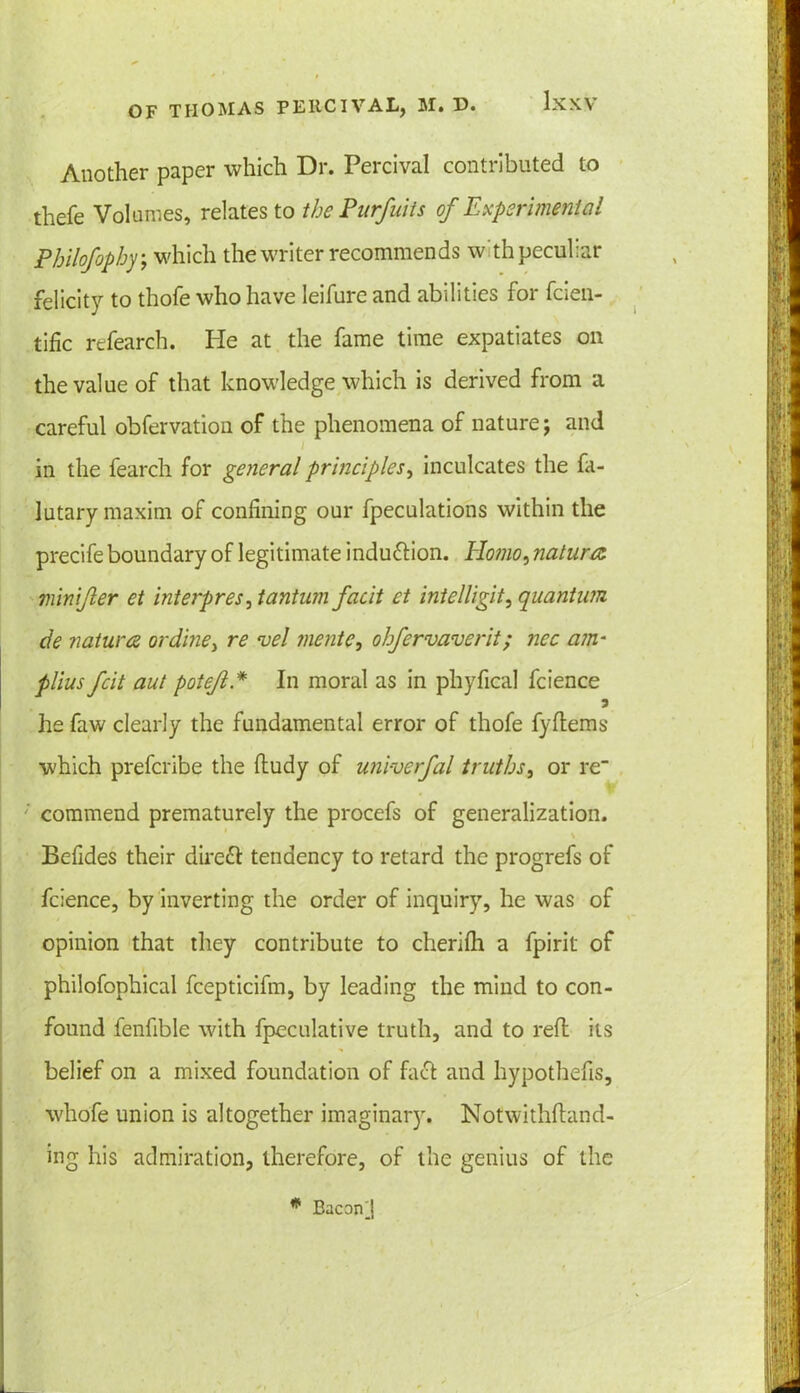 Another paper which Dr. Percival contributed to thefe Volumes, relates to the Purfuits of Experimental Philofophy; which the writer recommends with peculiar felicity to thofe who have leifure and abilities for fcien- tific refearch. He at the fame time expatiates on the value of that knowledge which is derived from a careful obfervation of the phenomena of nature j and in the fearch for general principles, inculcates the fa- lutary maxim of confining our fpeculations within the precife boundary of legitimate induction. Homo, natures ?n in if er et interpres, tantum facit ct intelligit, quantum de natures ordine, re vel jnentc, ohfervaverit; ncc am- plius feit aut potef * In moral as in phyfical fcience 5 he faw clearly the fundamental error of thofe fyftems which preferibe the ftudy of univerfal truths, or re commend prematurely the procefs of generalization. \ Befides their direft tendency to retard the progrefs of fcience, by inverting the order of inquiry, he was of opinion that they contribute to cherilh a fpirit of philofophical fcepticifm, by leading the mind to con- found fenfible with fpeculative truth, and to reft its belief on a mixed foundation of fact and hypothefis, whofe union is altogether imaginary. Notwithstand- ing his admiration, therefore, of the genius of the * EaconJ