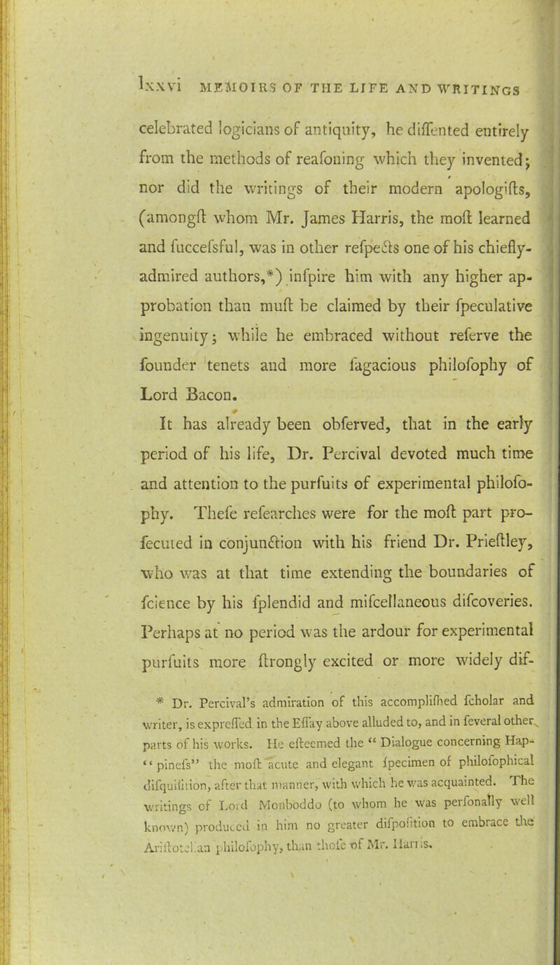 celebrated logicians of antiquity, he difTented entirely from the methods of reafoning which they invented ; nor did the writings of their modern apologifts, (amongft whom Mr. James Harris, the moft learned and fuccefsful, was in other refpe&s one of his chiefly- admired authors,*) infpire him with any higher ap- probation than mufl: be claimed by their fpeculative ingenuity; while he embraced without referve the founder tenets and more fugacious philofophy of Lord Bacon. It has already been obferved, that in the early period of his life, Dr. Percival devoted much time and attention to the purfuits of experimental philofo- phy. Thefe refearches were for the mod part pro- fecuied in conjunftion with his friend Dr. Prieflley, who was at that time extending the boundaries of fcience by his fplendid and mifcellaneous difeoveries. Perhaps at no period was the ardour for experimental purfuits more flrongly excited or more widely dif- * Dr. Percival’s admiration of this accomplifhed fcholar and writer, is exprefled in the Eflay above alluded to, and in feveral other^ parts of his works. lie efteemed the “ Dialogue concerning Hap- “ pinefs” the moft acute and elegant Ipecimen of philofophical difquiiition, after that manner, with which he was acquainted. The writings of Lord Monboddo (to whom he was perfonally well known) produced in him no greater difpoution to embrace the Ariilotel.an philofophy, than thole of Mr. llains.