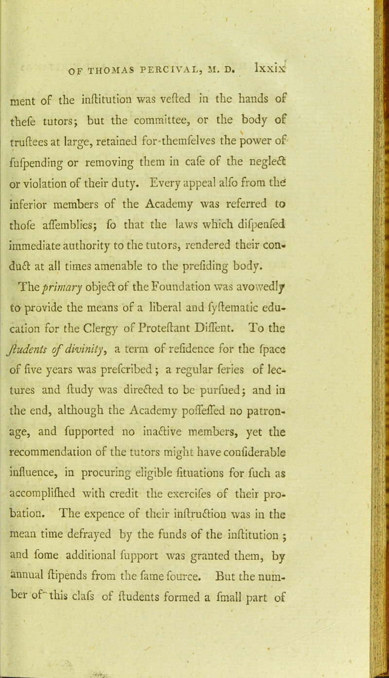 ment of the inftitution was vefted in the hands of thefe tutors; but the committee, or the body of truftees at large, retained for-themfelves the power of fufpending or removing them in cafe of the negleft or violation of their duty. Every appeal alfo from the* inferior members of the Academy was referred to thofe affemblies; fo that the laws which difpenfed immediate authority to the tutors, rendered their con- du£t at all times amenable to the prefiding body. The primary object of the Foundation was avowedly to provide the means of a liberal and lyftematic edu- cation for the Clergy of Proteftant Diflent. To the jludents of divinity, a term of refidence for the fpace of five years was prefcribed ; a regular feries of lec- tures and ftudy was directed to be purfued; and ill the end, although the Academy pofleflfed no patron- age, and fupported no inactive members, yet the recommendation of the tutors might have conliderable influence, in procuring eligible fituations for fuch as accomplifhed with credit tile exercifes of their pro- bation. The expence of their inftru&ion was in the mean time defrayed by the funds of the inftitution ; and fome additional fupport was granted them, by annual flipends from the fame fource. But the num- ber of this clafs of fludents formed a fmall part of