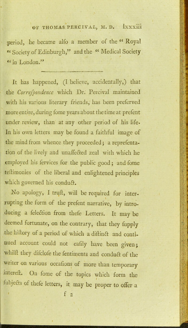 . period, he became alfo a member of the “ Royal C£ Society of Edinburgh,” and the ££ Medical Society <£ in London.” It has happened, (I believe, accidentally,) that the Correfpondence which Dr. Percival maintained with his various literary friends, has been preferved more entire, during fome years about the time at prefent under review, than at any other period of his life. In his own letters may be found a faithful image of the mind from whence they proceeded; a reprefenta- tion of the lively and unaffe&ed zeal with which he employed his fervices for the public good; and fome tellimonies of the liberal and enlightened principles which governed his conduft. No apology, I trull, will be required for inter- \ rupting the form of the prefent narrative, by intro- ducing a fele&ion from thefe Letters. It may be deemed fortunate, on the contrary, that they fupply the hillory of a period of which a dillin£l and conti- nued account could not ealily have been given j whilfl they difclofe the fentiments and conduct of the writer on various occafions of more than temporary interefl. On fome of the topics which form the 1 objects of thefe letters, it may be proper to ofter a f 2