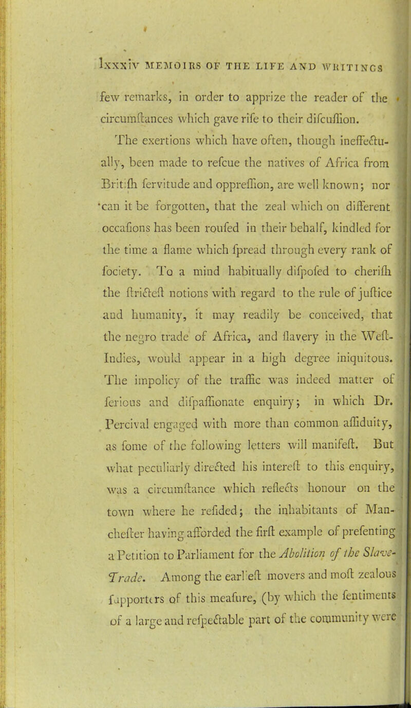 1 ♦ few remarks, in order to apprize the reader of the • l / circumftances which gave rife to their difcuffion. The exertions which have often, though ineffe&u- ally, been made to refcue the natives of Africa from Britifh fervitude and oppreffion, are well known; nor ‘can it be forgotten, that the zeal which on different occahons has been roufed in their behalf, kindled for 3 the time a flame which fpread through every rank of fociety. To a mind habitually difpofed to cherifh the ftriftefl notions with regard to the rule of juftice and humanity, it may readily be conceived, that the negro trade of Africa, and flavery in the Weft- Indies, would appear in a high degree iniquitous. The impolicy of the traffic was indeed matter of ferious and difpaffionate enquiry; in which Dr. Percival engaged with more than common affiduity, as fome of the following letters will manifeft. But what peculiarly directed his interest to this enquiry, was a circumftance which reflects honour on the town where he reflded; the inhabitants of Man- chefter having afforded the flrft example of prefenting a Petition to Parliament for the Abolition of the Slave-j Trade. Among the earl'efl; movers and moft zealous fapporttrs of this meafure, (by which the fentiments of a large and refpe£table part of the community wcie