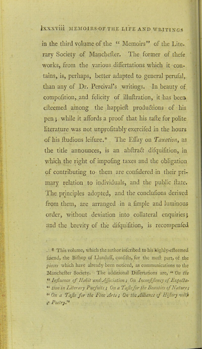 in the third volume of the <c Memoirs” of the Lite- rary Society of Manchefter. The former of tliefe works, from the various differtations which it con- tains, is, perhaps, better adapted to general perufal, than any of Dr. Percival’s writings. In beauty of compofition, and felicity of illuftration, it has been efteemed among the happieft productions of his pen; while it affords a proof that his tafle for polite literature was not unprofitably exercifed in the hours of his fludious leifure.* The Effay on Taxation, as the title announces, is an abflraCl difquifition, in which the right of impofmg taxes and the obligation of contributing to them are confidered in their pri- mary relation to individuals, and the public date. The principles adopted, and the conclufions derived from them, are arranged in a fimple and luminous order, without deviation into collateral enquiries; and the brevity of the difquifition, is recompenled . ? This volume, which the author inferibed to his highly-cfteemed friend, the Bifliop of LlandafF, conlifts, for the molt part, of the pieces which have already been noticed, as communications to the Manchefter Society. The additional Differtations are, “ On the te Influence of Habit and Affociation ; On Inconfflency of Eupefta* tc tion in Literary Purfluits ; On a Taflefor the Beauties of Nature; se On a Tafle for the Fine Arts ; On the Alliance of Hiflory wifji t‘ Poetry