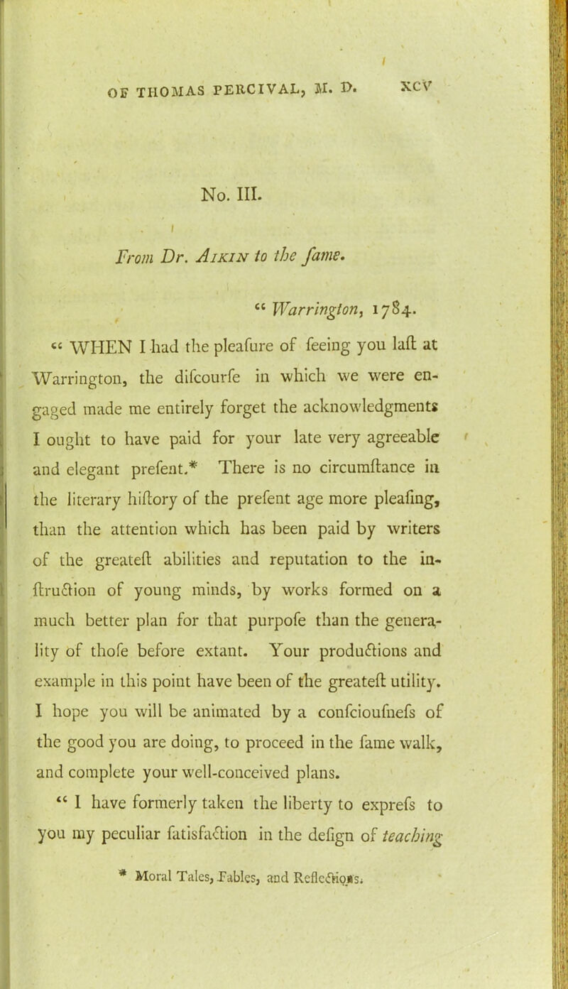 I OF THOMAS PERCIVAL, M. No. III. . I From Dr. Aikin to the fame. “ Warrington, 1784. tc WHEN I had the pleafure of feeing you laft at Warrington, the difcourfe in which we were en- gaged made me entirely forget the acknowledgments I ought to have paid for your late very agreeable and elegant prefent.* There is no circumftance in the literary hiftory of the prefent age more pleating, than the attention which has been paid by writers of the greateil abilities and reputation to the in- ftruCtion of young minds, by works formed on a much better plan for that purpofe than the genera- lity of thofe before extant. Your productions and example in this point have been of the greateft utility. I hope you will be animated by a confcioufnefs of the good you are doing, to proceed in the fame walk, and complete your well-conceived plans. “ I have formerly taken the liberty to exprefs to you my peculiar fatisfa&ion in the defign of teaching * Moral Talcs, Fables, and Reflexions;