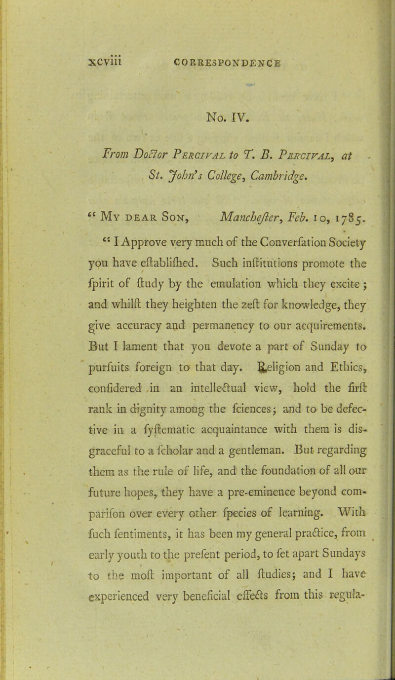 No. IV. From Doclor Percival to F. B. Percival, at St. John’s College, Cambridge. <c My dear Son, Manchejler, Feb. 10, 1785. I Approve very much of the Converfation Society you have edabliflied. Such inftitutions promote the fpirit of ftudy by the emulation which they excite ; and whilft they heighten the zed for knowledge, they give accuracy and permanency to our acquirements. But I lament that you devote a part of Sunday to purfuits foreign to that day. Religion and Ethics, confidered in an intellectual view, hold the Brfb rank in dignity among the fciences; and to be defec- tive in a fyftematic acquaintance with them is dis- graceful to a Icholar and a gentleman. But regarding them as the rule of life, and the foundation of all our future hopes, they have a pre-eminence beyond com- parifon over every other fpecies of learning. With fuch fentiments, it has been my general practice, from early youth to the prefent period, to fet apart Sundays to the molt important of all fludiesj and I have experienced very beneficial elfeCts from this regula-