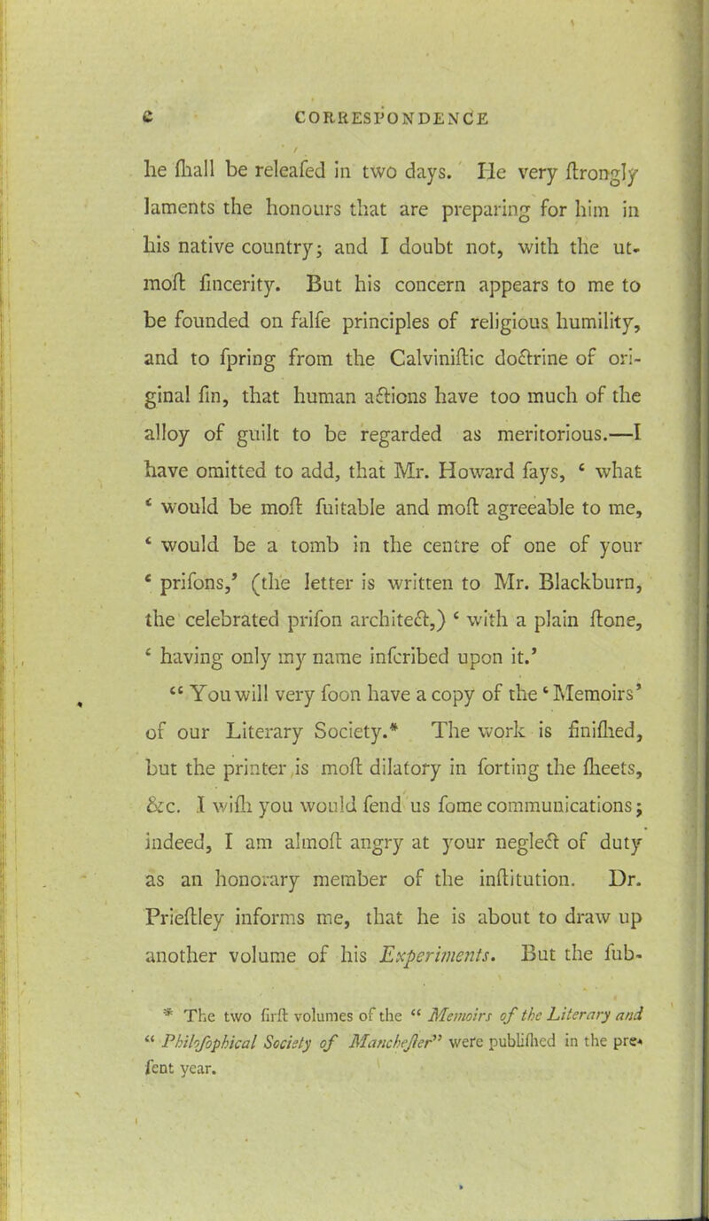 * / lie diall be releafed in two days. lie very drongly laments the honours that are preparing for him in liis native country; and I doubt not, with the ut- mod fincerity. But his concern appears to me to be founded on falfe principles of religious humility, and to fpring from the Calvinidic do&rine of ori- ginal fin, that human a&icns have too much of the alloy of guilt to be regarded as meritorious.—I have omitted to add, that Mr. Howard fays, 6 what c would be moil fuitable and mod agreeable to me, ‘ would be a tomb in the centre of one of your c prifons,’ (the letter is written to Mr. Blackburn, the celebrated prifon architett,) 4 with a plain done, £ having only my name infcribed upon it.’ cc You will very foon have a copy of the4 Memoirs’ of our Literary Society.* The work is finifhed, but the printer is mod dilatory in forting the flieets, &c. I wifh you would fend us forne communications j indeed, I am almod angry at your neglect of duty as an honorary member of the inditution. Dr. Priedley informs me, that he is about to draw up another volume of his Experiments. But the fub- * The two firft volumes of the “ Memoirs of the Literary and “ Philofophical Society of Manchefler” were pubiiihed in the pre« fent year.