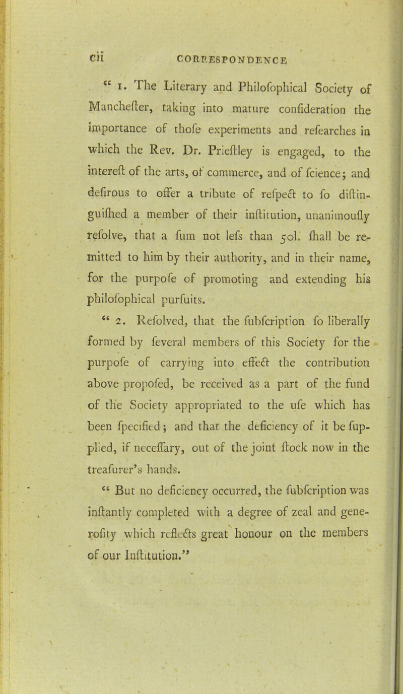 \ Cil CORRESPONDENCE ec i. The Literary and Philofophical Society of Manchefter, taking into mature confideration the importance of thofe experiments and refearches in which the Rev. Dr. Prieftley is engaged, to the intereft of the arts, of commerce, and of fcience; and defirous to offer a tribute of refpeff to fo diftin- guifhed a member of their inftitution, unanimoufly refolve, that a fum not lefs than 50I. fhall be re- mitted to him by their authority, and in their name, for the purpofe of promoting and extending his philofophical purfuits. “ 2. Refol.ved, that the fubfcripbon fo liberally formed by feveral members of this Society for the purpofe of carrying into effeff the contribution above propofed, be received as a part of the fund of the Society appropriated to the ufe which has been fpecified ; and that the deficiency of it be fup- plied, if neceffary, out of the joint ftock now in the treafurer’s hands. cc But no deficiency occurred, the fubfcription was inflantly completed with a degree of zeal and gene- rofity which refle&s great honour on the members of our Inftitution.”