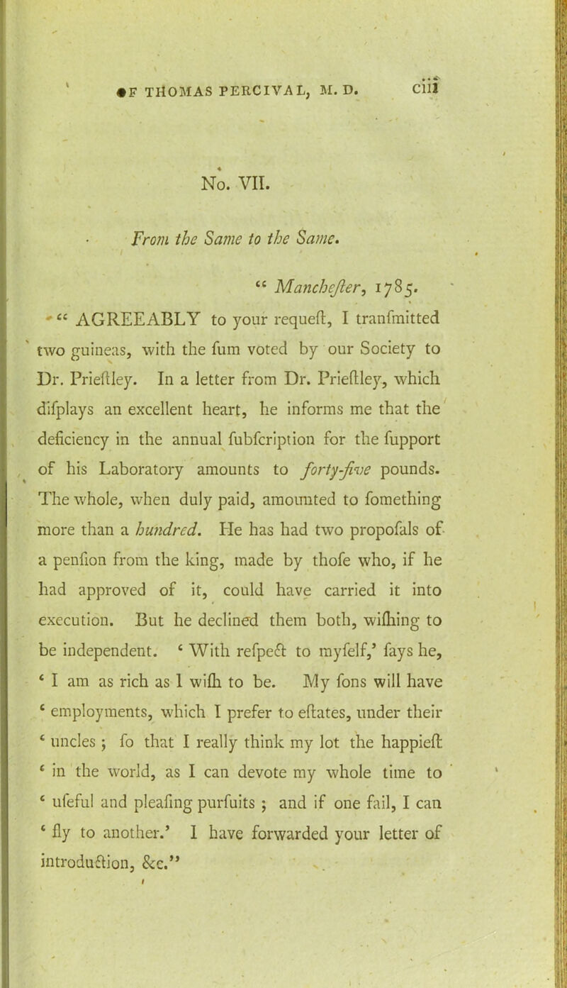 \ No. VII. From the Same to the Same. . I 44 Manchejler, 1785. 4£ AGREEABLY to your requefl, I tranfmitted two guineas, with the fum voted by our Society to Dr. Prieftley. In a letter from Dr. Prieftley., which difplays an excellent heart, he informs me that the deficiency in the annual fubfcription for the fupport of his Laboratory amounts to forty-jive pounds. The whole, when duly paid, amounted to fomething more than a hundred. He has had two propofals of a penfion from the king, made by thofe who, if he had approved of it, could have carried it into execution. But he declined them both, wiflfing to be independent. 4 With refpeft to myfelf,’ fays he, 4 I am as rich as 1 wilh to be. My fons will have £ employments, which I prefer to eftates, under their 4 uncles; fo that I really think my lot the happiefl 4 in the world, as I can devote my whole time to 4 ufeful and pleafing purfuits ; and if one fail, I can 4 fly to another.’ I have forwarded your letter of introduttion, &c.” I