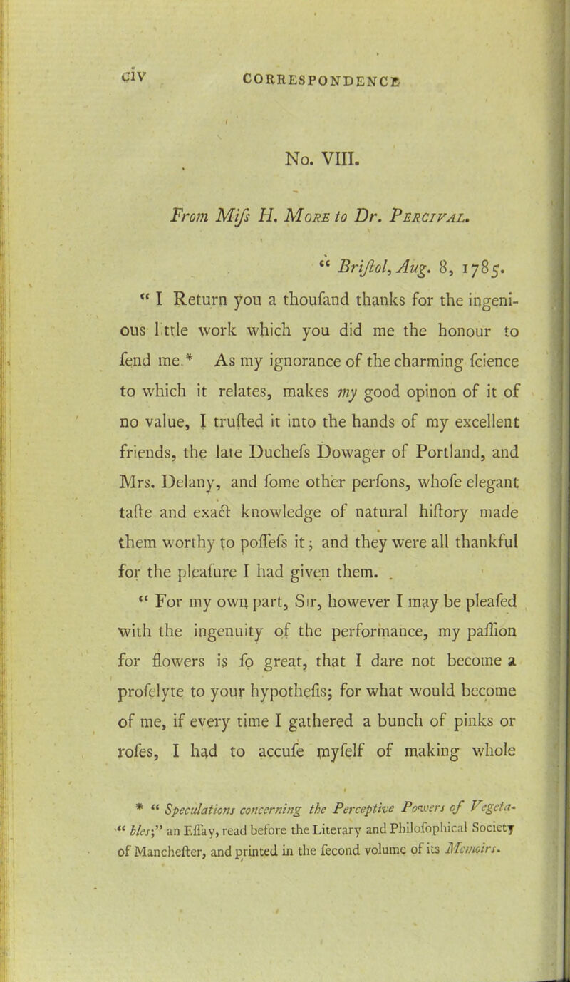 No. VIII. From Mifs H, More to Dr. Fercival. tc BriJlol^Aug. 8, 1785. I Return you a thoufand thanks for the ingeni- ous 1 trie work which you did me the honour to fend me.* As my ignorance of the charming fcience to which it relates, makes my good opinon of it of no value, I trufled it into the hands of my excellent friends, the late Duchefs Dowager of Portland, and Mrs. Delany, and fome other perfons, whofe elegant tafle and exaft knowledge of natural hiftory made them worthy to polfefs it; and they were all thankful for the pleafure I had given them. “ For my own part, Sir, however I may be pleafed with the ingenuity of the performance, my paffion for flow'ers is fo great, that I dare not become a profelyte to your hypothefis; for what would become of me, if every time I gathered a bunch of pinks or roles, I had to accufe tnyfelf of making whole * “ Speculations concerning the Perceptive Powers of J egeta- “ blesf an Eflay, read before the Literary and Philofophical Society of Manchefter, and printed in the fecond volume ol its Memoirs.