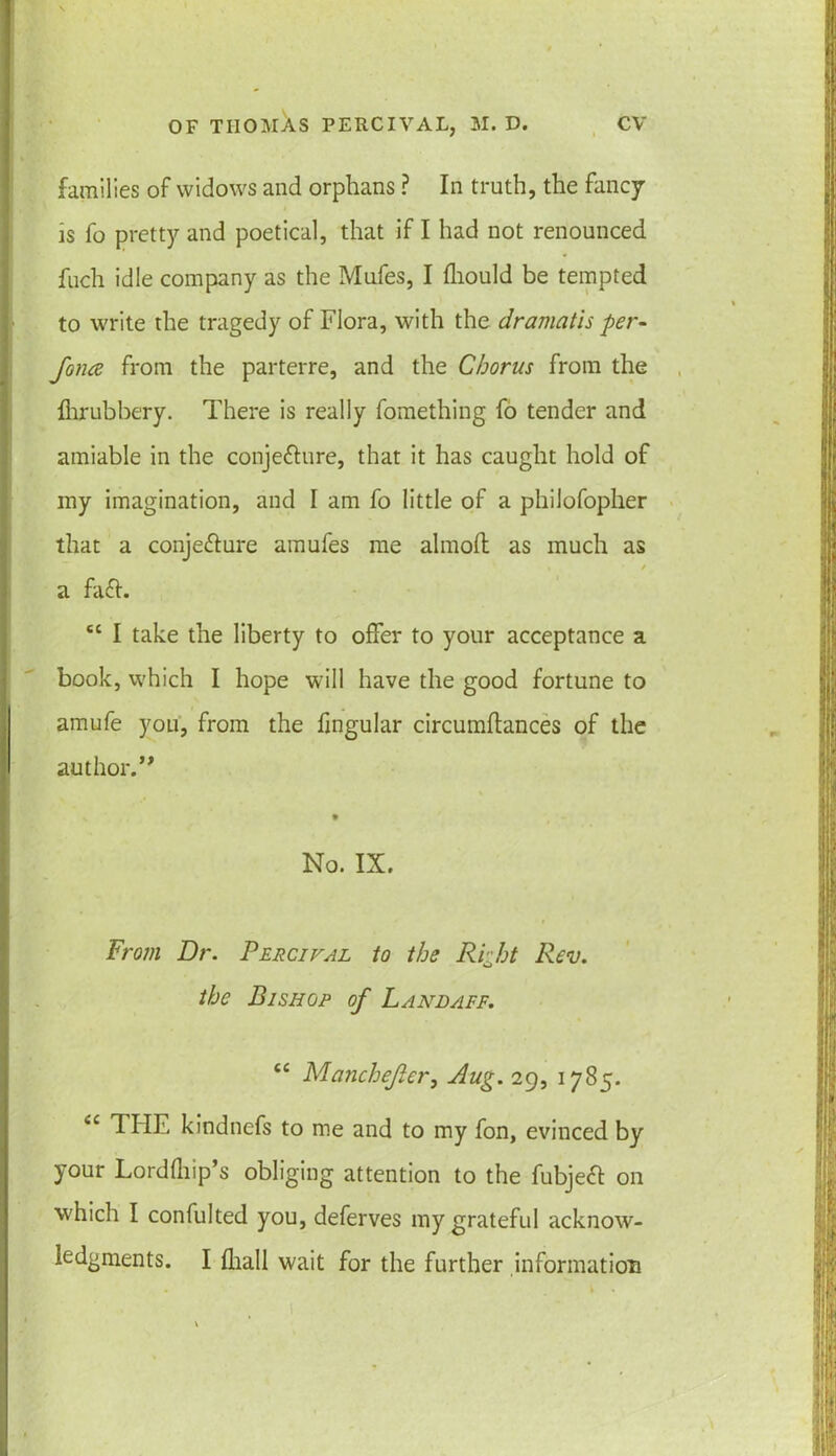 families of widows and orphans ? In truth, the fancy is fo pretty and poetical, that if I had not renounced fuch idle company as the Mufes, I fhould be tempted to write the tragedy of Flora, with the dramatis per- fona from the parterre, and the Chorus from the Ihrubbery. There is really fomething fo tender and amiable in the conjecture, that it has caught hold of my imagination, and I am fo little of a philofopher that a conjecture amufes me almoft as much as a faCt. tc I take the liberty to offer to your acceptance a book, which I hope will have the good fortune to amufe you, from the fingular circumftances of the author.” No. IX. From Dr. Percival to the Right Rev. the Bishop of Lanlaff, cc Manchefer, Aug. 29, 1785. <c THE kindnefs to me and to my fon, evinced by your Lordfhip’s obliging attention to the fubjeCt on which I confulted you, deferves my grateful acknow- ledgments. I fhall wait for the further information