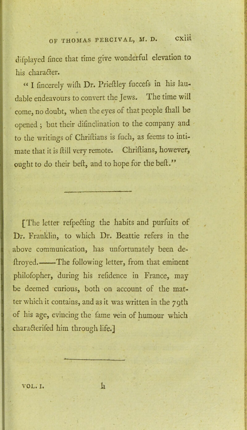 difplayed fince that time give wonderful elevation to his chara&er. ££ I fincerely wifli Dr. Priedley fuccefs in his lau- dable endeavours to convert the Jews. The time will come, no doubt, when the eyes of that people (hall be opened ; but their difinclination to the company and to the writings of Chridians is fucn, as feems to inti- mate that it is Hill very remote. Chridians, however, ought to do their bed, and to hope for the bed.” [The letter refpefting the habits and purfuits of Dr. Franklin, to which Dr. Beattie refers in the above communication, has unfortunately been de- droyed. The following letter, from that eminent philofopher, during his refidence in France, may be deemed curious, both on account of the mat- ter which it contains, and as it was written in the 79th of his age, evincing the fame vein of humour which chara&erifed him through life.]