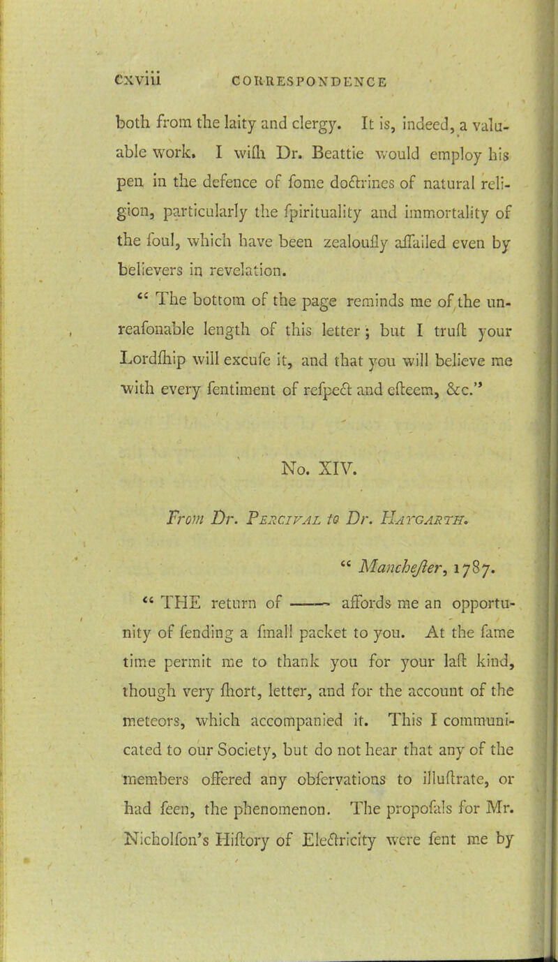 both from the laity and clergy. It is, indeed, a valu- able work. I wiih Dr. Beattie would employ his pen in the defence of fome doctrines of natural reli- gion, particularly the fpirituality and immortality of the ioul, which have been zealoufly affailed even by believers in revelation. £C The bottom of the page reminds me of the un- reafonable length of this letter ; but I trull your Lordlhip will excufe it, and that you will believe me with every fentiment of refpefl and elteem, &c.” No. XIV. Ft ~om Dr. Vercival to Dr. Hatgarth. e< Manchefter, 1787. “ THE return of —— affords me an opportu- nity of fending a final! packet to you. At the fame time permit me to thank you for your lad kind, though very fliort, letter, and for the account of the meteors, which accompanied it. This I communi- cated to our Society, but do not hear that any of the members offered any obfcrvations to illuflrate, or had feen, the phenomenon. The propofals for Mr. Nicholfon’s Hi dory of Electricity were fent me by