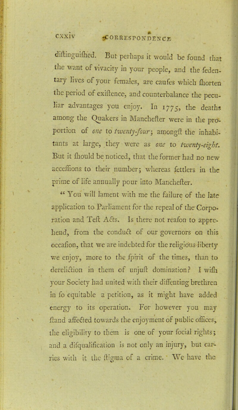 C XXIV diftinguifhcd. But perhaps it would be found that the want of vivacity in your people, and the feden- tary lives of your females, are caufes which fliorten the period of exiftence, and counterbalance the pecu- liar advantages you enjoy. In 1775, tlie deaths among the Quakers in Manchefter were in the pro- portion of one to twenty-four \ among# the inhabi- tants at large, they were as one to twenty-eight. But it fliould be noticed, that the former had no new acceffions to their number; whereas fettlers in the prime of life annually pour into Manchefter. “ You will lament with me the failure of the late t application to Parliament for the repeal of the Corpo- ration and Teft A<fts. Is there not reafon to appre- hend, from the conduct of our governors on this occafion, that we are indebted for the religious liberty we enjoy, more to the fpirit of the times, than to dereliction in them of unjuft domination? I wifh your Society had united with their diftenting brethren in fo equitable a petition, as it might have added energy to its operation. For however you may ftand affeCted towards the enjoyment of public ofEces, the eligibility to them is one of your focial rights; and a difqualification is not only an injury, but car- ries with it the ftiema of a crime.' We have the