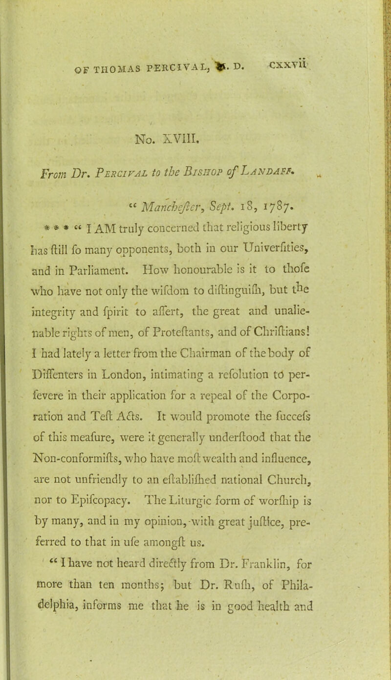 CXXVll No. XVIII. From Dr. Percifal to the Bishop of Lane ape. £< Manchejier, Sept. 18, 1787. * * * “ I AM truly concerned that religious liberty has dill fo many opponents, both in our Univerfities, and in Parliament. How honourable is it to thofe who have not only the wifdom to diflinguifh, but the integrity and fpirit to affert, the great and unalie- nable rights of men, of Froteflants, and of Chriftians! I had lately a letter from the Chairman of the body of Diffenters in London, intimating a refolution to per- i'evere in their application for a repeal of the Corpo- ration and Teft A£ls. It would promote the fuccefs of this meafure, were it generally underflood that the Non-conformifls, who have moftwealth and influence, are not unfriendly to an eftablifhed national Church, nor to Epifcopacy. The Liturgic form of worfhip is by many, and in my opinion,-with great juftlce, pre- ferred to that in ufe amongfl us. “ I have not heard direftly from Dr. Franklin, for more than ten months; but Dr. Rufli, of Phila- delphia, informs me that he is in good health and