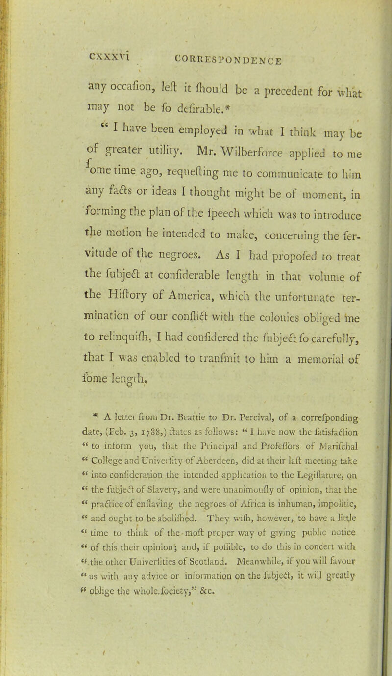 CXXXVl CORRESPONDENCE \ V any occafion, left it (hould be a precedent for what may not be fo defirable.* “ 1 h‘lve been employed in what I think may be of gieater utility. Mr. Wilberforce applied to me ome time ago, requeuing me to communicate to him any facts 01 ideas I thought might be of moment, in forming the plan of the fpeech which was to introduce the motion he intended to make, concerning the fer- vitude of the negroes. As I had propofed to treat the fubject at confiderable length in that volume of the Hiftory of America, which the unfortunate ter- mination of our confhft with the colonies obliged me to relinquifh, I had confidered the fubject fo carefully, that I was enabled to tranfmit to him a memorial of iome length, * A letter from Dr. Beattie to Dr. Percival, of a correfpondiug date, (Feb. 3, 1788,) dates as follows: “ I li.ive now the fatisfadion “ to inform you, that the Principal and Profdfors of Marifchal “ College and Univerlity of Aberdeen, did at their laft meeting take “ into conlideration the intended application to the Legiflature, on “ the fubjed of Slavery, and were Unanimoufly of opinion, that the “ pradiceof enflaving the negroes of Africa is inhuman, impolitic, “ and ought to be abolifhed. They wifh, however, to have a little “time to think of the • moft proper way of giying public notice “ of this their opinion; and, if poliible, to do this in concert with “.the other Univerlities of Scotland. Meanwhile, if you will favour “us with any advice or information on the fubjed, it will greatly ft oblige the whole.fociety,” &c.