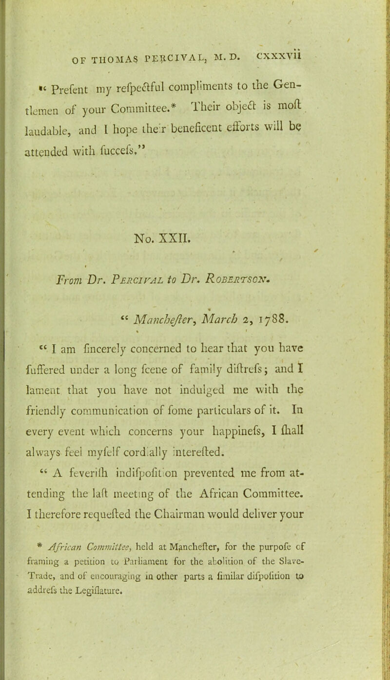 •< Prefent my refpe&ful compliments to the Gen- tlemen of your Committee.* Their object is mod laudable, and l hope their beneficent efforts will be attended with fuccefs,” No. XXII. From Dr. Percival to Dr. Robertson. <c Manchefter, March 2, 1788. % » cc I am fmcerely concerned to hear that you have differed under a long fcene of family diftrefs; and I lament that you have not indulged me with the friendly communication of fome particulars of it. In every event which concerns your happinefs, I (hall always feel myfelf cordially interefted. “ A feverilh indifpofition prevented me from at- tending the lad meeting of the African Committee. I therefore requeued the Chairman would deliver your * African Committee, held at Manchefter, for the purpofe cf framing a petition to Parliament for the abolition of the Slave- Trade, and of encouraging in other parts a fimilar difpolition to addrefs the Legiflature.