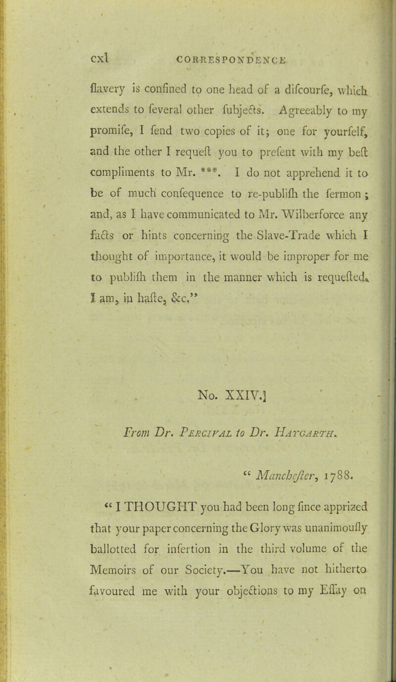 fla.very is confined to one head of a difcourfe, which extends to feveral other fubjefts. Agreeably to my promite, I fend two copies of it; one for yourfelf, and the other I requeft you to prefent with my beft compliments to Mr. ***. I do not apprehend it to be of much confequence to re-publifh the fermon ; and, as I have communicated to Mr. Wilberforce any facts or hints concerning the Slave-Trade which I thought of importance, it would be improper for me to publifh them in the manner which is requeued* I am, in haite, &c.” No. XXIV.] From Dr. Fercival to Dr. Hatgarth. “ Manchefler, 1788. <c I THOUGHT you had been longfince apprized that your paper concerning the Glory was unanimoufly ballotted for infertion in the third volume of the Memoirs of our Society.—You have not hitherto favoured me with your objections to my Elfay on