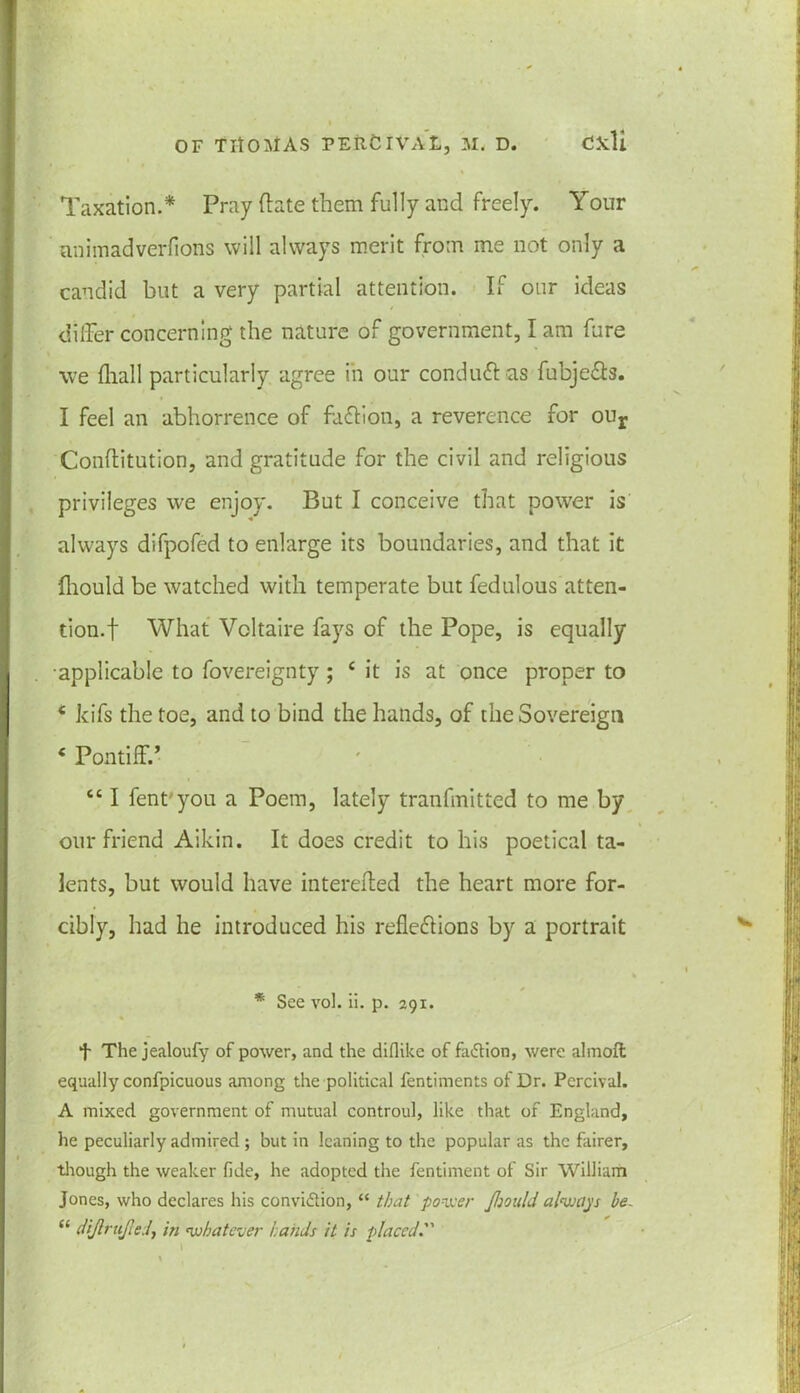 Taxation.* Pray (late them fully and freely. Your animadverfions will always merit from me not only a candid but a very partial attention. If our ideas differ concerning the nature of government, I am fure we fhall particularly agree in our conduct as fcbje&3. I feel an abhorrence of faction, a reverence for our Conflitution, and gratitude for the civil and religious privileges we enjoy. But I conceive that power is always difpofed to enlarge its boundaries, and that it fliould be watched with temperate but fedulous atten- tion.! What Voltaire fays of the Pope, is equally •applicable to fovereignty ; c it is at once proper to * kifs the toe, and to bind the hands, of the Sovereign c Pontiff.’ “ I fent you a Poem, lately tranfmitted to me by our friend Aikin. It does credit to his poetical ta- lents, but would have intereffed the heart more for- cibly, had he introduced his reflections by a portrait * See vol. ii. p. 291. t The jealoufy of power, and the diflike of faction, were almoft equally confpicuous among the political fentiments of Dr. Percival. A mixed government of mutual controul, like that of England, he peculiarly admired ; but in leaning to the popular as the fairer, though the weaker fide, he adopted the fentiment of Sir William Jones, who declares his convidtion, “ that power Jljould always be. “ diftrujled, in whatever hands it is placed.”