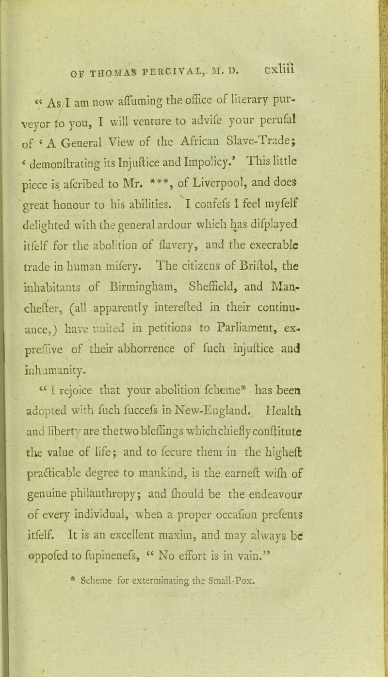 « As I am now affuming the office of literary pur- veyor to you, I will venture to advife your perufat of c A General View of the African Slave-Trade; « demonftrating its Injuftice and Impolicy.’ This little piece is afcribed to Mr. ***, of Liverpool, and does great honour to his abilities. I confefs 1 feel myfelf delighted with the general ardour which has difplayed itfelf for the abolition of flavery, and the execrable trade in human mifery. The citizens of Briftol, the inhabitants of Birmingham, Sheffield, and Man- cheder, (all apparently interefted in their continu- ance,) have united in petitions to Parliament, ex- preffive of their abhorrence of fuch injultice and inhumanity. <c I rejoice that your abolition fcherne* has been adopted with fuch fuccefs in New-England. Health and liberty are thetwobleffings which chiefly conflitute the value of life; and to fecure them in the highefl: pra&icable degree to mankind, is the earned: wifli of genuine philanthropy; and fliould be the endeavour of every individual, when a proper occafion prefents itfelf. It is an excellent maxim, and may always be oppofed to fupinenefs, “ No effort is in vain.” * Scheme for exterminating the Small-Pox.