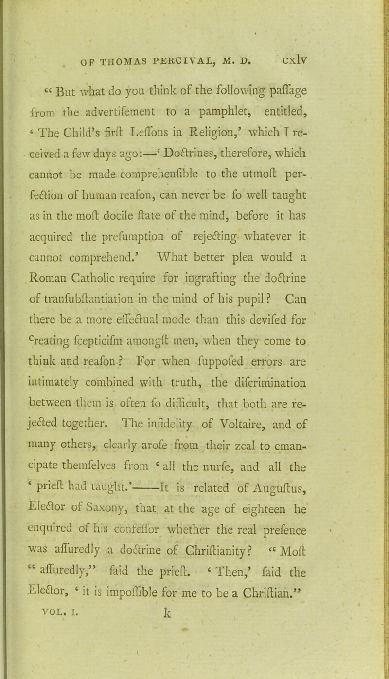 c< But what do you think of the following paffage from the advertifement to a pamphlet, entitled, ‘ The Child’s fird LelTons in Religion,’ which I re- ceived a few days ago:—c Doctrines, therefore, which cannot be made comprehenfible to the utmoft per- fection of human reafon, can never be fo well taught as in the moft docile (late of the mind, before it has acquired the prefumption of rejecting- whatever it cannot comprehend.’ What better plea would a Roman Catholic require for ingrafting the doCtrine of tranfubdantiation in the mind of his pupil ? Can there be a more effectual mode than this devifed for creating fcepticifm amongfl men, when they come to think and reafon ? Tor when fuppofed errors are intimately combined with truth, the difcrimjnation between them is often fo difficult, that both are re- jected together. The infidelity of Voltaire, and of many others, clearly arofe from their zeal to eman- cipate themfelves from c all the nurfe, and all the ‘ pried had taught.' It is related of Auguftus, TleCtor of Saxony, that at the age of eighteen he enquired of his confeflbr whether the real prefence was afiuredly a doCtrine of Ghriftianity ? cc Mod “ afiuredly,” faid the pried. 4 Then,’ faid the Elector, 4 it is impoffible for me to be a Chridian.” k VOL. I.