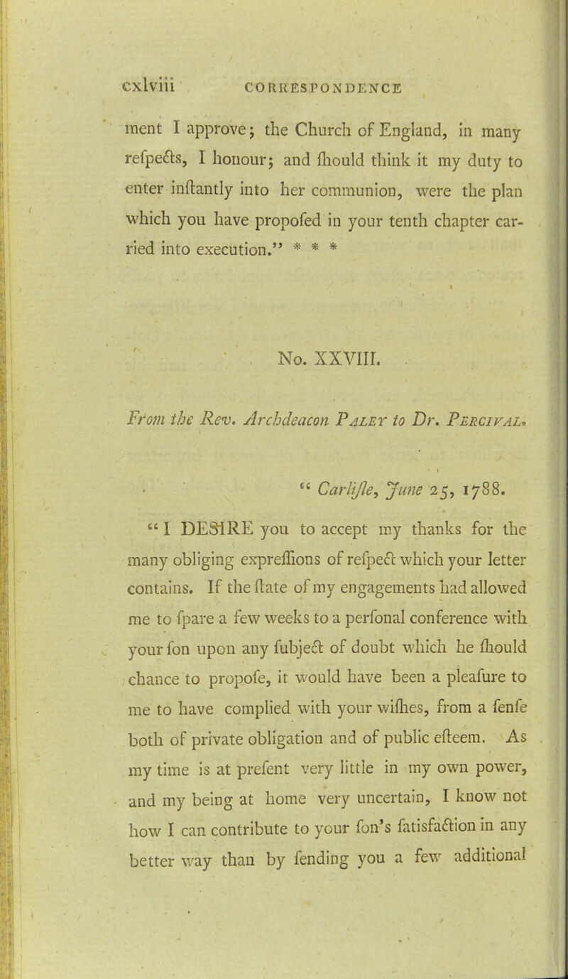 ment I approve; the Church of England, in many refpe&s, I honour; and fhould think it my duty to enter inftantly into her communion, were the plan which you have propofed in your tenth chapter car- ried into execution.” * * * No. XXVIII. From the Rev. Archdeacon Raley to Dr. Percival„ • i tc Carltfle, June 25, 1788. tc 1 DESIRE you to accept my thanks for the many obliging expreflions of refpect which your letter contains. If the hate of my engagements had allowed me to (pare a few weeks to a perfonal conference with yourfon upon any fubjefl of doubt which he fhould chance to propofe, it would have been a pleafure to me to have complied with your wifhes, from a fenfe both of private obligation and of public efteem. As my time is at prefent very little in my own power, and my being at home very uncertain, I know not how I can contribute to your fon’s fatisfa&ion in any better way than by fending you a few additional