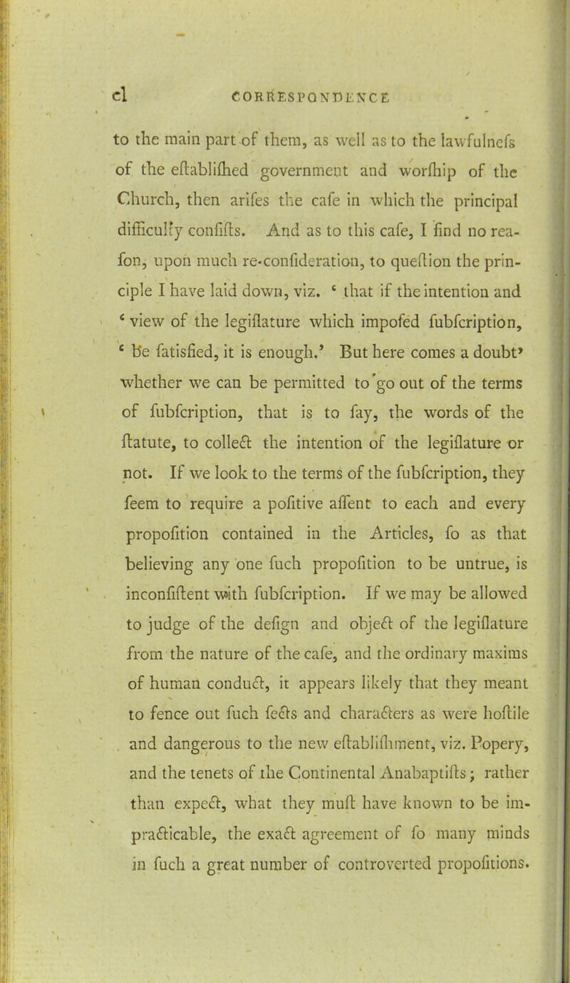 to the main part of them, as well as to the lawfnlnefs of the eftablilhed government and worfhip of the Church, then arifes the cafe in which the principal difficulty confifts. And as to this cafe, I find no rea- fon, upon much re-confideration, to queflion the prin- ciple I have laid down, viz. c that if the intention and 4 view of the legiflature which impofed fubfcription, £ be fatisfied, it is enough.’ But here comes a doubt* whether we can be permitted to'go out of the terms of fubfcription, that is to fay, the words of the flatute, to colleft the intention of the legiflature or not. If we look to the terms of the fubfcription, they feem to require a pofitive aflent to each and every propofition contained in the Articles, fo as that believing any one fuch propofition to be untrue, is inconfiftent with fubfcription. If we may be allowed to judge of the defign and object of the legiflature from the nature of the cafe, and the ordinary maxims of human conduct, it appears likely that they meant to fence out fuch fe£ts and characters as were hoflile and dangerous to the new eftablifhment, viz. Popery, and the tenets of the Continental Anabaptifls; rather than expert, what they muft have known to be im- prafticable, the exaft agreement of fo many minds in fuch a great number of controverted propofitions.