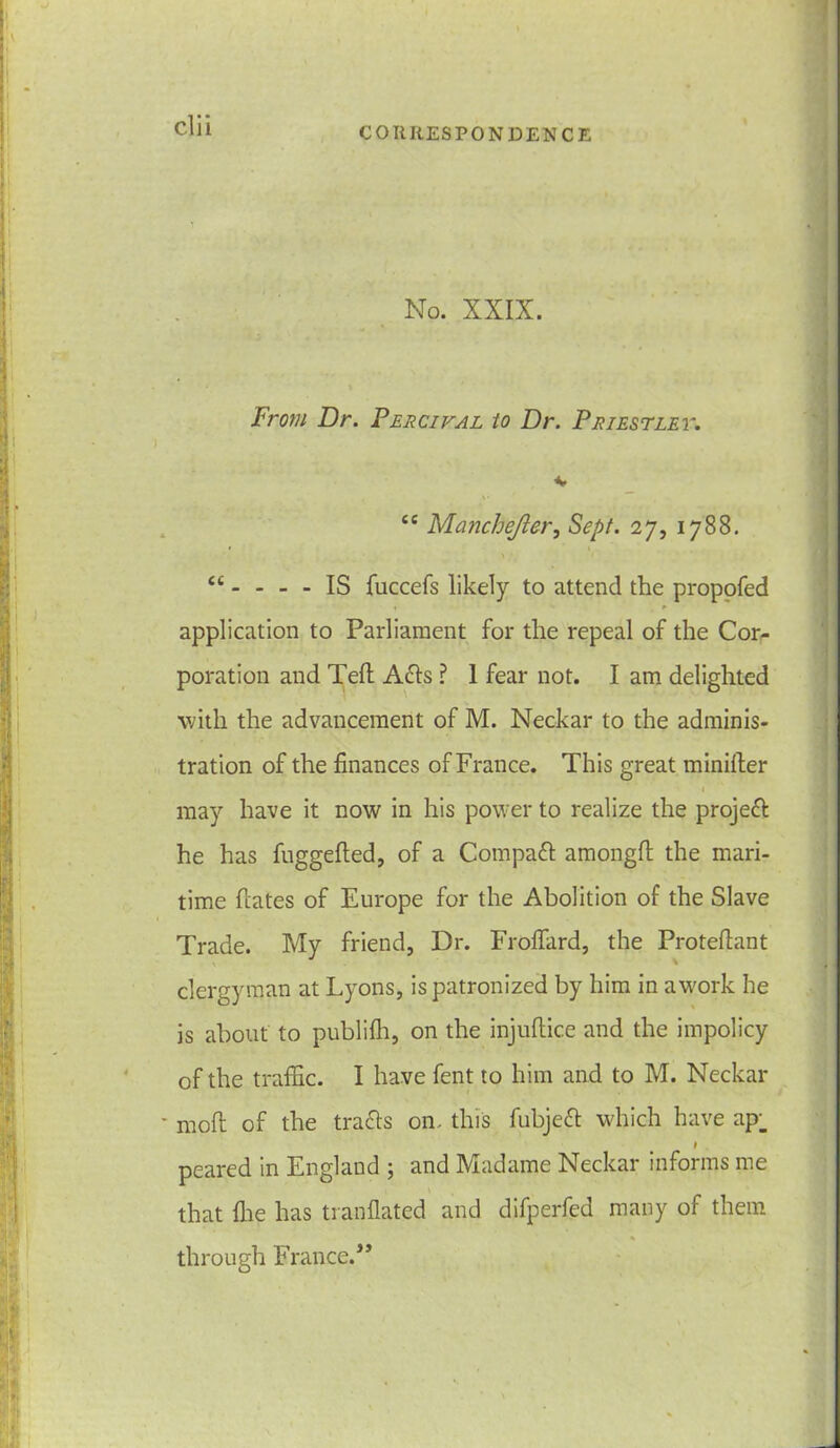 No. XXIX. From Dr. Percival to Dr. Priestley. ** <e Manchefler, Sept. 27, 1788. “. . _ . IS fuccefs likely to attend the propofed « ► application to Parliament for the repeal of the Cor- poration and Teft Acls ? I fear not. I am delighted with the advancement of M. Neckar to the adminis- tration of the finances of France. This great minifter i may have it now in his power to realize the projeft he has fuggefted, of a Compact amongft the mari- time fiates of Europe for the Abolition of the Slave Trade. My friend, Dr. Froffiird, the Protefiant clergyman at Lyons, is patronized by him in awork he is about to publifh, on the injuftice and the impolicy of the traffic. I have fent to him and to M. Neckar * moft of the trails on. this fubjeft which have ap_ 1 peared in England ; and Madame Neckar informs me that file has tranflated and difperfed many of them % through France.”