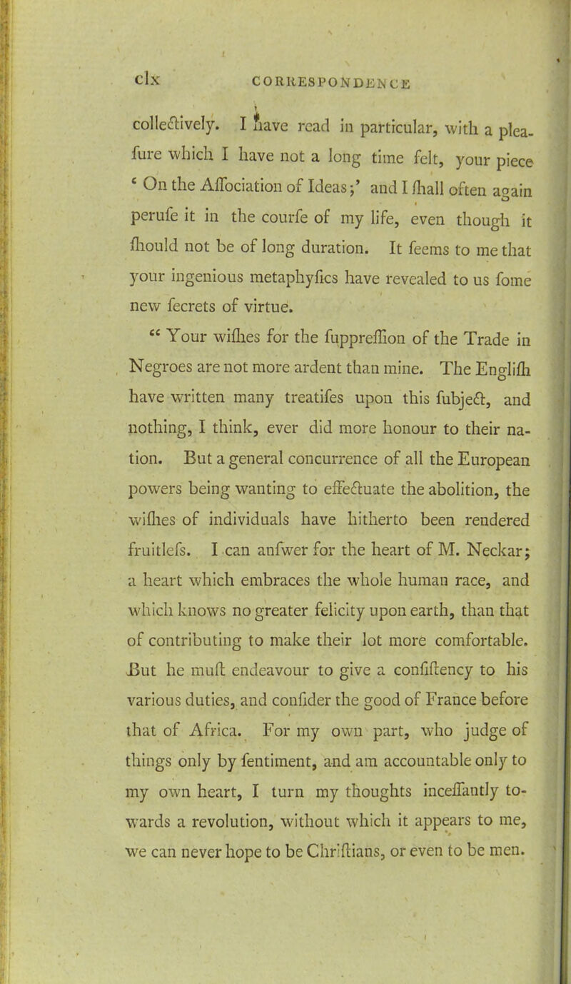 colle&ively. I fiave read in particular, with a plea- fure which I have not a long time felt, your piece c On the Alfociation of Ideasand I /ball often a^ain O i perufe it in the courfe of my life, even though it fliould not be of long duration. It feems to me that your ingenious metaphyfics have revealed to us fome i new fecrets of virtue. “ Your wilhes for the fuppreffion of the Trade in Negroes are not more ardent than mine. The Englilh have written many treatifes upon this fubjett, and nothing, I think, ever did more honour to their na- tion. But a general concurrence of all the European powers being wanting to effe&uate the abolition, the willies of individuals have hitherto been rendered fruitlefs. I can anfwer for the heart of M. Neckar; a heart which embraces the whole human race, and which knows no greater felicity upon earth, than that of contributing to make their lot more comfortable. But he mult endeavour to give a confifiency to his various duties, and confider the good of France before that of Africa. For my own part, who judge of things only by fentiment, and am accountable only to my own heart, I turn my thoughts incelfantly to- wards a revolution, without which it appears to me, we can never hope to be Chr'dians, or even to be men.