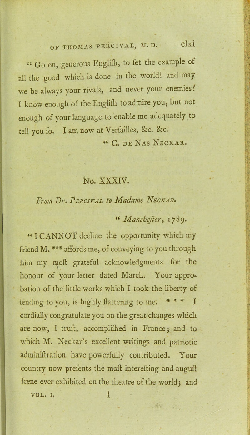 “ Go on, generous Englifh, to fet the example of till the good which is done in the world! and may we be always your rivals, and never your enemies' I know enough of the Englilh to admire you, but not enough of your language to enable me adequately to tell you fo. I am now at Verfailles, See. Sec. “ C. de Nas Neckar. ✓ No. XXXIV. From Dr. Pfrcival to Madame Neckar, “ Manchejier, 1789. “ I CANNOT decline the opportunity which my friend M. *'** affords me, of conveying to you through him my i^oft grateful acknowledgments for the honour of your letter dated March. Your appro- bation of the little works which I took the liberty of fending to you, is highly flattering to me. * * * I cordially congratulate you on the great changes which are now, I trufl, accomplifhed in France j and to which M. Neckar’s excellent writings and patriotic adminiflration have powerfully contributed. Your country now prefents the moft interefling and augufl feene ever exhibited on the theatre of the world j and vol. 1. 1