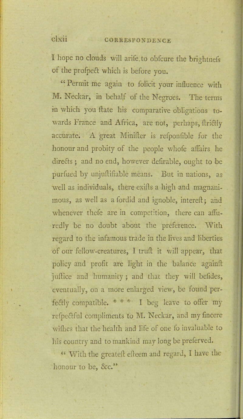 I Olxii CORRESPONDENCE I hope no clouds will arife.to obfcure the brightnefs of the profpeft which is before you. “Permit me again to folicit your influence with M. Neckar, in behalf of the Negroes. The terms in which you flate his comparative obligations to- wards France and Africa, are not, perhaps, flriclly accurate. A great Minifler is refponfible for the honour and probity of the people whofe affairs he dire&s; and no end, however deflrable, ought to be purfued by unjuflifiable means. But in nations, as well as individuals, there exifls a high and magnani- mous, as well as a fordid and ignoble, intereft; and whenever thefe are in competition, there can aflu- redly be no doubt about the preference. With regard to the infamous trade in the lives and liberties of our fellow-creatures, I trufl it will appear, that policy and profit are light in the balance againA juflice and humanity ; and that they will befides, eventually, on a more enlarged view, be found per- feftly compatible. *' # * I beg leave to offer my ' * i refpe&ful compliments to M. Neckar, and myfincere wifhes that the health and life of one fo invaluable to his country and to mankind may long be preferved. tc With the great eft efieem and regard, I have the honour to be, &c.” t K . i