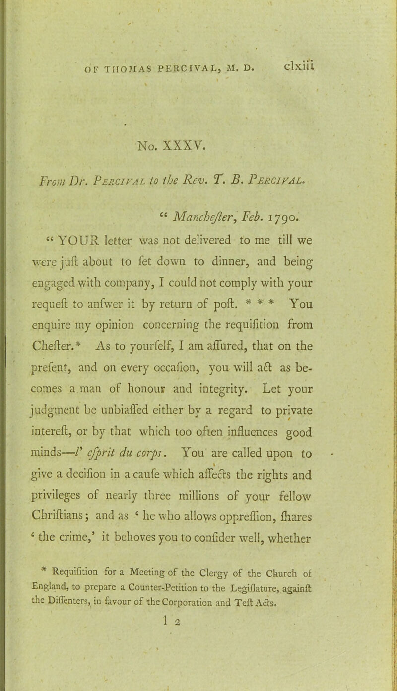 OF THOMAS PEIICIVAL, M. D. clxiH , » ' % > • , 1 * No. XXXV. From Dr. Percival to the Rev. T. B. Percival. cc Manchejler, Feb. 1790. £t YOUR letter was not delivered to me till we were juft about to fet down to dinner, and being | engaged with company, I could not comply with your requeft to anfwer it by return of poft. * * * You enquire my opinion concerning the requifition from Chefter.* As to yourfelf, I am aflured, that on the prefent, and on every occafion, you will a<ft as be- comes a man of honour and integrity. Let your judgment be unbialfed either by a regard to private intereft, or by that which too often influences good minds—V cfprit du corps. You are called upon to 1 give a deciflon in a caufe which aftecfs the rights and privileges of nearly three millions of your fellow Chriftians; and as c he who allows oppreflion, fhares c the crime,’ it behoves you to confider well, whether * Requifition for a Meeting of the Clergy of the Church of England, to prepare a Counter-Petition to the Legiflature, againft the Difienters, in favour of the Corporation and Teft A6ts. 1 2 l