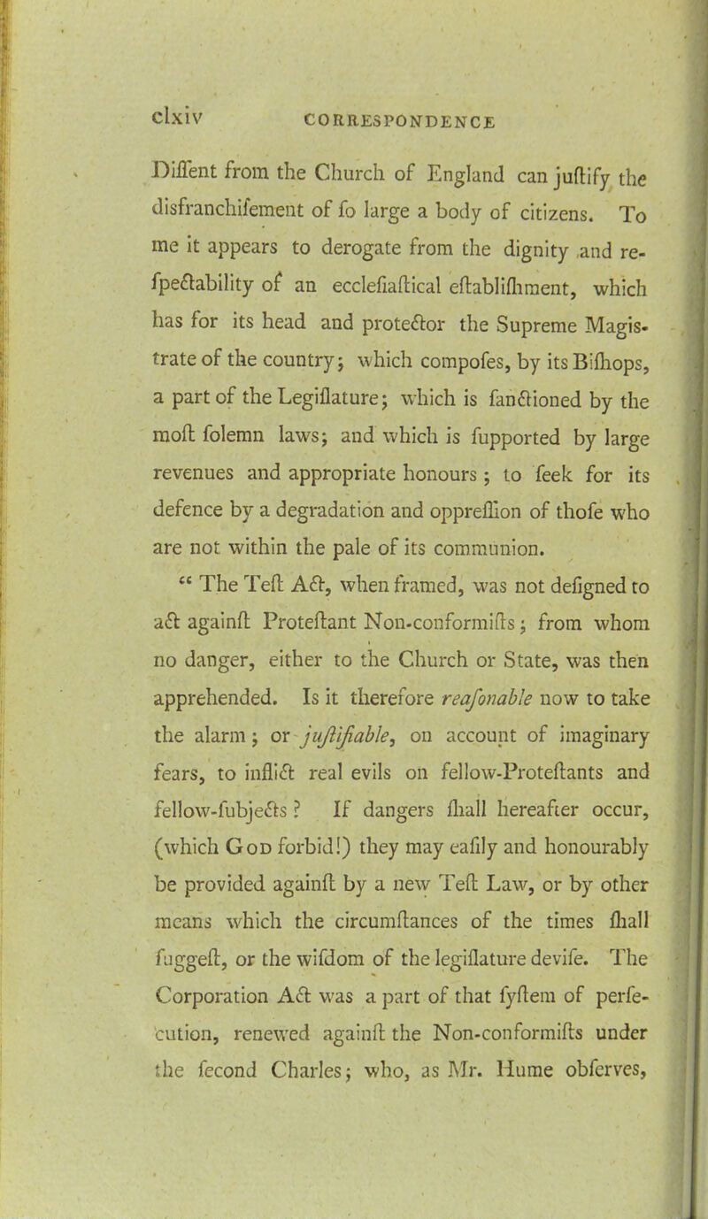 Diffent from the Church of England can juftify the disfranchifement of fo large a body of citizens. To me it appears to derogate from the dignity ,and re- fpeftability of an ecclefiaflical eflablifhment, which has for its head and protestor the Supreme Magis- trate of the country; which compofes, by its Bifhops, a part of the Legiflature; which is fanftioned by the moll folemn laws; and which is fupported by large revenues and appropriate honours; to feek for its defence by a degradation and opprefllon of thofe who are not within the pale of its communion. ec The Tell Aft, when framed, was not defigned to aft againfl Proteftant Non-conformifls; from whom no danger, either to the Church or State, was then apprehended. Is it therefore reafonable now to take the alarm; or jujtifiable, on account of imaginary fears, to inflift real evils on fellow-Proteflants and fellow-fubjefts ? If dangers fhall hereafter occur, (which God forbid!) they may eafily and honourably be provided againfl by a new Teft Law, or by other means which the circumflances of the times fhall fugged, or the wifdom of the legiflature devife. The Corporation Aft was a part of that fyflem of perfe- ction, renewed againfl the Non-conformifls under the fecond Charles; who, as Mr. llume obferves,